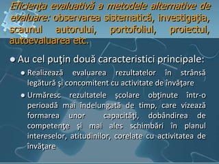 Eficienţa evaluativă a metodele alternative de
evaluare: observarea sistematică, investigaţia,
scaunul autorului, portofoliul, proiectul,
autoevaluarea etc.
 Au cel puţin două caracteristici principale:
 Realizează evaluarea rezultatelor în strânsă
legătură şi concomitent cu activitate de învăţare
 Urmăresc rezultatele şcolare obţinute într-o
perioadă mai îndelungată de timp, care vizează
formarea unor capacităţi, dobândirea de
competenţe şi mai ales schimbări în planul
intereselor, atitudinilor, corelate cu activitatea de
învăţare
 