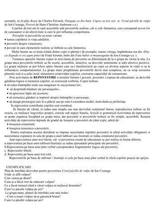 exemplu, in Scufiţa Roşie de Charles Perrault, Punguţa cu doi bani, Capra cu trei iezi si Ursul păcălit de vulpe
de Ion Creanga, Povesti de Hans Christian Andersen s.a.)
Copiilor de trei ani le sunt accesibile atât povestirile realiste, cât si cele fantastice, care corespund nevoii lor
de cunoaştere si de afectivitate si care le pot influenţa comportarea.
Poveştile si povestirile au teme variate:
• lumea copilăriei si viaţa adulţilor;
• povestiri despre vieţuitoare;
• poveşti in care elementele realiste se îmbină cu cele fantastice.
Multe basme au ca tema relaţia dintre copii si părinţi ( de exemplu: mama vitrega, împărăteasa rea din Alba-
ca-Zapada si cei şapte pitici de Fraţii Grimm, baba din Fata babei si moşneagului de Ion Creanga s.a. ).
Tematica operelor literare expus in activitatea de povestire se diferenţiază de la o grupa de vârsta la alta. La
grupa mica povestirile trebuie sa fie scurte, accesibile, atractive, sa dezvolte sentimente si stări afective pozitive.
La grupa mijlocie se pot folosi opere literare care sa-i familiarizeze pe copii cu diverse aspecte la vieţii si sa le
influenţeze comportamentul. La grupa mare pregătitoare povestirile devin mai complexe, au ca scop sesizarea
planului real si a celui ireal, stimularea creativităţii copiilor, exersarea capacităţii de comunicare.
Prin activitatea de REPOVESTIRE a textelor literare ( povesti, povestiri ) expuse de educatoare, se dezvoltă
gândirea logica si memoria copiilor, se exersează vorbirea. Copiii trebuie:
• să redea întâmplări reale sau imaginare in succesiunea lor;
• să desprindă trăsături ale personajelor-,
• să aprecieze fapte ale acestora;
• să comunice gânduri si impresii despre întâmplări si personaje;
• să aleagă personajul care le-a plăcut sau pe care-l considera model, motivându-şi preferinţa.
În repovestire contribuţia copiilor este restrânsă.
În funcţie de vârstă, ei redau mai simplu sau mai dezvoltat conţinutul literar; reproducerea trebuie sa fie
exacta, cu mijloace lingvistice proprii, corecte sub aspect fonetic, lexical si gramatical.Activitatea de repovestire
se poate organiza începând cu grupa mica, dar poveştile si povestirile trebuie sa fie simple, accesibile. Reuşita
activităţii de repovestire depinde de gradul de însuşire a povestirii de către copii, adică de:
• însuşirea conştientă;
• însuşirea temeinica a povestirii.
Pentru realizarea acestui deziderat se impune necesitatea repetării povestirii în afară activităţii obligatorii si
necesiitatea expunerii in sala de grupa a unor tablouri sau ilustraţii ce redau conţinutul povestirii.
Atat repovestirea unui text literar, cât si povestirea creată de educatoare se pot realiza in forme diferite:
a.repovestirea pe baza unor tablouri/ilustraţii ce redau episoadele principale ale povestirii;
b.Repovestirea pe baza unui plan verbal corespunzător fragmentelor logice ale povestirii;
c. Repovestire liberă;
d. Repovestire pe baza unui text citit.
Repovestirile pe baza de tablouri / ilustraţii si cele pe baza unui plan verbal le oferă copiilor puncte de sprijin.
EXEMPLIFICARE
Plan de întrebări dezvoltat pentru povestirea Ursul păcălit de vulpe de Ion Creanga.
Unde se află vulpea?
Cine venea pe drum?
Cum şi-a făcut rost de mâncare vulpea?
Ce a facut taranul când a văzut vulpea in mijlocul drumului?
Cum l-a pacalit vulpea pe urs?
La grupa mare, planul de întrebări este mai redus:
- Cum a reuşit vulpea să-şi găsească hrana?
Cum l-a păcălit vulpea pe urs?
 