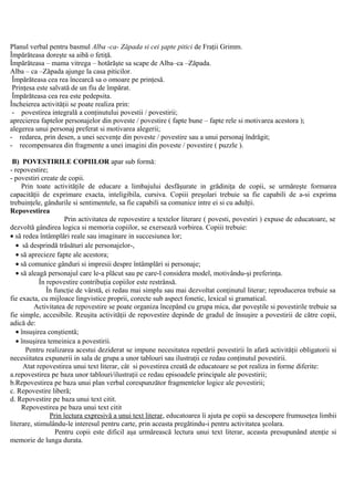 Planul verbal pentru basmul Alba -ca- Zăpada si cei şapte pitici de Fraţii Grimm.
Împărăteasa doreşte sa aibă o fetiţă.
Împărăteasa – mama vitrega – hotărăşte sa scape de Alba–ca –Zăpada.
Alba – ca –Zăpada ajunge la casa piticilor.
Împărăteasa cea rea încearcă sa o omoare pe prinţesă.
Prinţesa este salvată de un fiu de împărat.
Împărăteasa cea rea este pedepsita.
Încheierea activităţii se poate realiza prin:
- povestirea integrală a conţinutului povestii / povestirii;
aprecierea faptelor personajelor din poveste / povestire ( fapte bune – fapte rele si motivarea acestora );
alegerea unui personaj preferat si motivarea alegerii;
- redarea, prin desen, a unei secvenţe din poveste / povestire sau a unui personaj îndrăgit;
- recompensarea din fragmente a unei imagini din poveste / povestire ( puzzle ).
B) POVESTIRILE COPIILOR apar sub formă:
- repovestire;
- povestiri create de copii.
Prin toate activităţile de educare a limbajului desfăşurate in grădiniţa de copii, se urmăreşte formarea
capacităţii de exprimare exacta, inteligibila, cursiva. Copiii preşolari trebuie sa fie capabili de a-si exprima
trebuinţele, gândurile si sentimentele, sa fie capabili sa comunice intre ei si cu adulţii.
Repovestirea
Prin activitatea de repovestire a textelor literare ( povesti, povestiri ) expuse de educatoare, se
dezvoltă gândirea logica si memoria copiilor, se exersează vorbirea. Copiii trebuie:
• să redea întâmplări reale sau imaginare in succesiunea lor;
• să desprindă trăsături ale personajelor-,
• să aprecieze fapte ale acestora;
• să comunice gânduri si impresii despre întâmplări si personaje;
• să aleagă personajul care le-a plăcut sau pe care-l considera model, motivându-şi preferinţa.
În repovestire contribuţia copiilor este restrânsă.
În funcţie de vârstă, ei redau mai simplu sau mai dezvoltat conţinutul literar; reproducerea trebuie sa
fie exacta, cu mijloace lingvistice proprii, corecte sub aspect fonetic, lexical si gramatical.
Activitatea de repovestire se poate organiza începând cu grupa mica, dar poveştile si povestirile trebuie sa
fie simple, accesibile. Reuşita activităţii de repovestire depinde de gradul de însuşire a povestirii de către copii,
adică de:
• însuşirea conştientă;
• însuşirea temeinica a povestirii.
Pentru realizarea acestui deziderat se impune necesitatea repetării povestirii în afară activităţii obligatorii si
necesiitatea expunerii in sala de grupa a unor tablouri sau ilustraţii ce redau conţinutul povestirii.
Atat repovestirea unui text literar, cât si povestirea creată de educatoare se pot realiza in forme diferite:
a.repovestirea pe baza unor tablouri/ilustraţii ce redau episoadele principale ale povestirii;
b.Repovestirea pe baza unui plan verbal corespunzător fragmentelor logice ale povestirii;
c. Repovestire liberă;
d. Repovestire pe baza unui text citit.
Repovestirea pe baza unui text citit
Prin lectura expresivă a unui text literar, educatoarea îi ajuta pe copii sa descopere frumuseţea limbii
literare, stimulându-le interesul pentru carte, prin aceasta pregătindu-i pentru activitatea şcolara.
Pentru copii este dificil aşa urmărească lectura unui text literar, aceasta presupunând atenţie si
memorie de lunga durata.
 