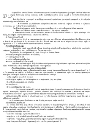 Dupa citirea textului literar, educatoarea accesibilizeaza înţelegerea mesajului prin intrebari adecvate,
clarte si simple. Întrebările trebuie formulate astfel încât răspunsul sa nu se reducă la cuvintele monosilabice:
,,da’’, ,,nu’’.
Prin întrebări si răspunsuri, se stabilesc momentele principale ale acţiunii, personajele si trăsăturile
acestora desprinse din faptele lor.
Concomitent cu prezentarea conţinutului textului literar se explica cuvintele si expresiile
necunoscute sau cu diferite conotaţii in text.
După familiarizarea cu textul literar, se recomanda recitirea integrala sau parţiala a acestuia.
Demersul didactic următor este desprinderea / înţelegerea mesajului.
În încheierea activităţii, se reactualizează alte texte literare înrudite tematic, ca tip de personaje si ca
mesaj, măcar prin simpla menţionare a titlului si a autorului.
d. Repovestirea liberă
Repovestirea liberă se caracterizează printr-o mai mare libertate a imaginaţiei copiilor. Ei repovestesc
in funcţie de preferinţă si de receptarea afectiva. Totuşi, este necesar sa se asigure o succesiune logica a
repovestirii si sa se acorde atenţie exprimării corecte, nuanţate.
Poveştile create de copii
Povestirile create au evidentă valoare formativa, contribuind la dezvoltarea gândirii si a imaginaţiei
creatoare, la dezvoltarea unei vorbiri corecte, fluente, expresive.
În grădiniţa de copii povestirile create de copii au diverse forme:
povestire creata pe baza unui sir de ilustraţii;
povestire cu început dat;
povestire pe baza unui plan dat;
povestire după modelul educatoarei.
Cele mai frecvente tipuri de povestiri create si practicate in grădiniţa de copii sunt povestirile copiilor
create pe baza unui sir de ilustraţii si povestirile cu început dat.
Povestire creata pe baza unui şir de ilustraţii
În povestirile create pe baza ilustraţiilor este necesar ca numărul ilustraţiilor sa se situeze intre 3 si 5,
sa fie necunoscute copiilor, sa înfăţişeze momente reprezentative, in succesiunea logica, sa prezinte personajele
principale. Ilustraţiile trebuie sa îndeplinească si următoarele condiţii:
• să fie simple si accesibile copiilor;
• să înfăţişeze aspecte cat mai apropiate de experienţa de viaţă a copiilor;
•să aibă valoare educativa si estetica;
•să emoţioneze;
•să fie vizibile pentru toţi copiii.
În construirea povestirii trebuie valorificate toate elementele componente ale ilustraţiei ( cadrul
acţiunii, personajele, acţiunile acestora, gesturile, eventual stări sufleteşti ale acestora ); povestirea sa conţină
evenimente in succesiune logica; întâmplările si personajele sa corespunda temei si conţinutului ilustraţiei.
Încheierea activităţii consta in actualizarea unor povestiri înrudite prin tema cu povestirea creata de copii si
sublinierea mesajului.
Activitatea se poate finaliza cu un joc de mişcare sau cu un joc muzical.
Povestirile cu inceput dat
În aceasta activitate li se solicita copiilor sa realizeze, cu mijloace lingvistice proprii, o povestire al cărei
început este dat de educatoare. Specificul acestei activitati consta in schimbarea rolului copiilor; din ascultatori ei
devin povestitori, care trebuie sa continue povestirea începută de educatoare. Realizarea acestei activităţi impune
îndeplinirea următoarelor obiective:
• să asculte cu atenţie expunerea educatoarei;
• să sesizeze si să reţină elementele semnificative ale naraţiunii;
• să prezinte corect, logic, coerent evenimente si personaje cu trăsături adecvate;
• să-şi imagineze întâmplări si personaje adecvate începutului povestirii.
 
