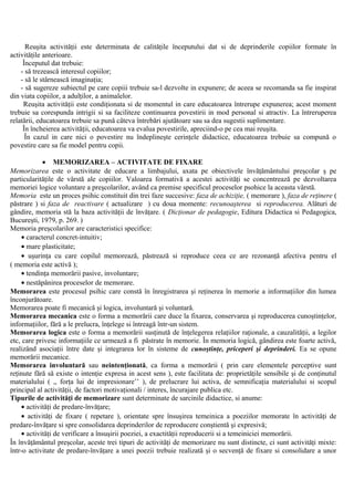 Reuşita activităţii este determinata de calităţile începutului dat si de deprinderile copiilor formate în
activităţile anterioare.
Începutul dat trebuie:
- să trezească interesul copiilor;
- să le stârnească imaginaţia;
- să sugereze subiectul pe care copiii trebuie sa-l dezvolte in expunere; de aceea se recomanda sa fie inspirat
din viata copiilor, a adulţilor, a animalelor.
Reuşita activităţii este condiţionata si de momentul in care educatoarea întrerupe expunerea; acest moment
trebuie sa corespunda intrigii si sa faciliteze continuarea povestirii in mod personal si atractiv. La întreruperea
relatării, educatoarea trebuie sa pună câteva întrebări ajutătoare sau sa dea sugestii suplimentare.
În încheierea activităţii, educatoarea va evalua povestirile, apreciind-o pe cea mai reuşita.
În cazul in care nici o povestire nu îndeplineşte cerinţele didactice, educatoarea trebuie sa compună o
povestire care sa fie model pentru copii.
• MEMORIZAREA – ACTIVITATE DE FIXARE
Memorizarea este o activitate de educare a limbajului, axata pe obiectivele învăţământului preşcolar ş pe
particularităţile de vârstă ale copiilor. Valoarea formativă a acestei activităţi se concentrează pe dezvoltarea
memoriei logice voluntare a preşcolarilor, având ca premise specificul proceselor psohice la aceasta vârstă.
Memoria este un proces psihic constituit din trei faze succesive: faza de achiziţie, ( memorare ), faza de reţinere (
păstrare ) si faza de reactivare ( actualizare ) cu doua momente: recunoaşterea si reproducerea. Alături de
gândire, memoria stă la baza activităţii de învăţare. ( Dicţionar de pedagogie, Editura Didactica si Pedagogica,
Bucureşti, 1979, p. 269. )
Memoria preşcolarilor are caracteristici specifice:
• caracterul concret-intuitiv;
• mare plasticitate;
• uşurinţa cu care copilul memorează, păstrează si reproduce ceea ce are rezonanţă afectiva pentru el
( memoria este activă );
• tendinţa memorării pasive, involuntare;
• nestăpânirea proceselor de memorare.
Memorarea este procesul psihic care constă în înregistrarea şi reţinerea în memorie a informaţiilor din lumea
înconjurătoare.
Memorarea poate fi mecanică şi logica, involuntară şi voluntară.
Memorarea mecanica este o forma a memorării care duce la fixarea, conservarea şi reproducerea cunoştinţelor,
informaţiilor, fără a le prelucra, înţelege si întreagă într-un sistem.
Memorarea logica este o forma a memorării susţinută de înţelegerea relaţiilor raţionale, a cauzalităţii, a legilor
etc, care privesc informaţiile ce urmează a fi păstrate în memorie. În memoria logică, gândirea este foarte activă,
realizând asociaţii între date şi integrarea lor în sisteme de cunoştinţe, priceperi şi deprinderi. Ea se opune
memorării mecanice.
Memorarea involuntară sau neintenţionată, ca forma a memorării ( prin care elementele perceptive sunt
reţinute fără să existe o intenţie expresa in acest sens ), este facilitata de: proprietăţile sensibile şi de conţinutul
materialului ( ,, forţa lui de impresionare’’ ), de prelucrare lui activa, de semnificaţia materialului si scopul
principal al activităţii, de factori motivaţionali / interes, încurajare publica etc.
Tipurile de activităţi de memorizare sunt determinate de sarcinile didactice, si anume:
• activităţi de predare-învăţare;
• activităţi de fixare ( repetare ), orientate spre însuşirea temeinica a poeziilor memorate în activităţi de
predare-învăţare si spre consolidarea deprinderilor de reproducere conştientă şi expresivă;
• activităţi de verificare a însuşirii poeziei, a exactităţii reproducerii si a temeiniciei memorării.
În învăţământul preşcolar, aceste trei tipuri de activităţi de memorizare nu sunt distincte, ci sunt activităţi mixte:
într-o activitate de predare-învăţare a unei poezii trebuie realizată şi o secvenţă de fixare si consolidare a unor
 