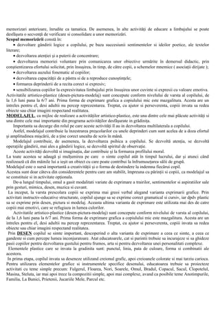 memorizari anterioare, înrudite ca tamatica. De asemenea, în alte activităţi de educare a limbajului se poate
desfăşura o secvenţă de verificare si consolidare a unor memorizări.
Scopul memorizării constă în:
• dezvoltare gândirii logice a copilului, pe baza succesiunii sentimentelor si ideilor poetice, ale textelor
literare;
• dezvoltarea atenţiei şi a puterii de concentrare;
• dezvoltarea memoriei voluntare prin comunicarea unor obiective urmărite în demersul didactic, prin
conştientizarea efortului solicitat, prin însuşirea, în timp, de către copii, a schemelor mnemice ( asociaţii dirijate );
• dezvoltarea auzului fonematic al copiilor;
• dezvoltarea capacităţii de a păstra si de a reproduce cunoştinţele;
• formarea deprinderii de a recita corect si expresiv;
• sensibilizarea copiilor la expresivitatea limbajului prin însuşirea unor cuvinte si expresii cu valoare emotiva.
Activitatile artistico-plastice (desen-pictura-modelaj) sunt concepute conform nivelului de varsta al copilului, de
la 1,6 luni pana la 6/7 ani. Prima forma de exprimare grafica a copiulului mic este mazgalitura. Acesta are un
intreles pentru el, desi adultii nu percep reprezentarea. Treptat, cu ajutor si perseverenta, copiii invata sa redea
obiecte sau chiar imagini respectand realitatea.
MODELAJUL, ca mijloc de realizare a activităţilor artistico-plastice, este una dintre cele mai plăcute activităţi si
una dintre cele mai importante din programa activităţilor desfăşurate in grădiniţa.
Importanta sa decurge din rolul pe care aceste activităţi îl au in dezvoltarea multilaterala a copilului.
Astfel, modelajul contribuie la înzestrarea preşcolarilor cu unele deprinderi cum sunt acelea de a doza efortul
şi amplitudinea mişcării, de a ţine corect unealta de scris în mână.
Modelajul contribuie, de asemenea, la dezvoltarea psihica a copilului. Se dezvoltă atenţia, se dezvoltă
operaţiile gândirii, mai ales a gândirii logice, se dezvoltă spiritul de observaţie.
Aceste activităţi dezvoltă si imaginaţia, dar contribuie şi la formarea profilului moral.
La toate acestea se adaugă şi mulţumirea pe care o simte copilul atât în timpul lucrului, dar şi atunci când
realizează că din mâinile lui a ieşit un obiect cu care poate contribui la înfrumuseţarea sălii de grupă.
Modelajul este o sursă importantă a creativităţii şi o forma de destindere la indemna fiecărui copil.
Acestea sunt doar câteva din considerentele pentru care am stabilit, împreuna cu părinţii si copiii, ca modelajul sa
se constituie si in activitate opţionala.
De-a lungul timpului, omul a gasit modalitati variate de exprimare a trairilor, sentimentelor si aspiratiilor sale
prin gesturi, mimica, desen, muzica si cuvant.
La inceput, la varsta prescolara copiii se exprima mai greoi verbal alegand varianta exprimarii grafice. Prin
activitati instructiv-educative structurate, copilul ajunge sa se exprime corect gramatical si cursiv, iar dpdv plastic
sa se exprime prin desen, pictura si modelaj. Aceasta ultima varianta de exprimare este utilizata mai des de catre
copiii mai emotivi, care se refugiaza in lumea culorilor.
Activitatile artistico-plastice (desen-pictura-modelaj) sunt concepute conform nivelului de varsta al copilului,
de la 1,6 luni pana la 6/7 ani. Prima forma de exprimare grafica a copiulului mic este mazgalitura. Acesta are un
intreles pentru el, desi adultii nu percep reprezentarea. Treptat, cu ajutor si perseverenta, copiii invata sa redea
obiecte sau chiar imagini respectand realitatea.
Prin DESEN copilul se simte important, descoperind o alta varianta de exprimare a ceea ce simte, a ceea ce
gandeste si cum percepe lumea inconjuratoare. Atat educatoarele, cat si parintii trebuie sa incurajeze si sa ghideze
pasii copiilor pentru dezvoltarea gustului pentru frumos, arta si pentru dezvoltarea unei personalitati complexe.
Elementele plastice care se invata la gradinita sunt: punctul, linia, pata de culoare, forma si combinatii ale
acestora.
In prima etapa, copilul invata sa deseneze utilizand creionul grafic, apoi creioanele colorate si mai tarziu carioca.
Pentru utilizarea elementelor grafice si instrumentele specifice desenului, educatoarea trebuie sa proiecteze
activitati cu teme simple precum: Fulgerul, Floarea, Nori, Soarele, Omul, Bradul, Copacul, Sacul, Clopotelul,
Masina, Steluta, iar mai apoi trece la compozitii simple, apoi mai complexe, avand ca posibile teme Anotimpurile,
Familia, La Bunici, Prietenii, Jucariile Mele, Parcul etc.
 