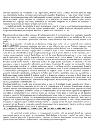 formeaza capacitatea de concentratre la un singur stimul, stimulul auditiv. Auditiile muzicale includ un bogat
fond informational legat de exprimarea unor sentimente si ganduri despre lume si viata, iar ca valoare formativ-
educativa stimuleaza capacitatea intelectuala, dezvolta memoria voluntara si asigura o justa legatura intre aparatul
auditiv si fonator. Auditia muzicala se organizeaza si se desfasoara in functie de grupa cu care lucreaza
educatoarea si de scopul pe care aceasta il urmareste in activitatea obligatorie si in functie de continutul si
caracterul pieselor muzicale pe care urmeaza sa le asculte copiii.
In cadrul activitatilor din gradinita de copii, dramatizarea poate fii privita ca o activitate complementara, un
optional si/sau ca o metoda sau mijloc de realizare a unei activitati , in special de educare a limbajului.Indiferent
de tipul sau dramatizarea place copiilor prescolari,in special celor cu varste de 5-7 ani.
Dramatizarea la varsta prescolara urmareste dezvoltarea capacitatii de exprimare orala si de receptare a mesajului
oral, exprimarea clara, corecta, expresiva, respectarea pauzelor gramaticale,logice sau psihologice din textele
interpretate, dar si dezvoltarea capacitatii de exprimare a unor sentimente prin miscare scenica, mimica si/sau
gestica.
Vazuta ca o activitate optionala ce se desfasoara intreg anul scolar sau pe parcursul unui semestru,
DRAMATIZAREA presupune urmarirea unor pasi, a unor obiective care au ca finalitate prezentare unui
program in cadrul unei serbari stiut fiind faptul ca dramaturgia constituie Punctul forte in reusita unei serbari.
Cadrul didactic trebuie sa aleaga cu grija textul ce urmeaza a fi pus in scena tinand cont de particularitatile de
varsta dar si de cele individuale. Copii receptioneaza mesajul etic al textului literar cu o mare rapiditate, dar se
exprima mai greu datorita lipsie de flexibilitate a vorbirii. De aceea dramatizarile realizate in versuri scurte sunt
usor de memorat de catre copii, dar si povestile scurte, bine cunoscute de copii au succes. Primul pas in realizarea
dramatizarilor il presupun auditiile si/sau vizionarile pe tema povestii respective.Aceasta etapa are o importanta
deosebita avand functii multiple : dezvoltare atentiei de lunga durata, cunoasterea in amanunt a povestii,
surprinderea exacta a momentelor subiectului, desprinderea trasaturilor de caracter ale personajelor. Cadrul
didactic poate duce completari si explicatii suplimentare pentru o mai buna inteledere a continutului. In cadrul
vizionarilor copii dispun si de modele de interpretare. Acest moment poate fii urmat de convorbiri pe baza carora
se caracterizeaza personajelor,se clasifica personjele, se surprind cadrul in care se desfasoara actiunea si
specificul costumelor. ramatizarea, prin bucuria de "a face ca", de a trai o experienta care nu e a ta, contribuie la
dizolvarea egocenrismului infantil. Il ajuta pe copil sa-si descenreze viziunea, sa se puna in locul altuia, sa se
inchipuie un alt EU, contopindu-se cu personajul.El traieste imaginar acte asemenea eroilor sai preferati, intr-o
lume in care virtutiile sunt rasplatite, iar ticalosiile sunt pedepsite. Reflectiile mesajului etic al dramatizarii sunt
benefice, influentand comportamentul sau.
Stabilirea si distibuirea rolurilor este un moment cheia in care pot fii implicati si copii punandu-se in valoare si
dezvoltand in acelasi timp capacitatile acestora de a fii obiectivi si de a fii selectivi, dramatizarea oferindu-le
satisfactii imediate, dar si exemple pozitive de comportament. Exercitiile de miscare scenica, sugerate de muzica
sau de versuri, compunerea de expresii faciale sau comportamentale duc la dezvoltarea capacitatii de exprimarea
nonverbala a sentimentelor.Aceste exercitii insotite de repetarea rolului pana la memorare are alt beneficiu
:stimularea memoriei de lunga durata, dar si volumul acesteia( nu de putine ori suntem surpinsi sa constatam ca
micii actori au memorat si rolurile celorlalta personaje). O data memorate versurile sau textul epic, acesti actori se
adapteaza usor expresivitatii si jocului de scena care se impun. Dincolo de bucuria in sine a jocului, dramatizarea
presupune si asigurarea acelor conditii materiale menite sa-i asigure reusita. De aceea dramatizarile includ si
preocupari privind decorul si costumatia.La confectionarea decorului si a costumatiei ii putem implica si pe copii
demonstrandu-si imaginatia, simtul estetic si indemanarea.
ORGANIZAREA ACTIVITATILOR DE INVATARE IN EDUCATIA TIMPURIE
In contextul actualei reforme in invatamantul prescolar, este de punctat faptul ca, perioada
prescolaritatii ocupa un loc aparte, aceasta perioada fiind decisiva in formarea „omului” de maine. Situarea
copilului în centrul procesului de predare-învăţare, constituie o schimbare fundamentală, aceasta atrage după sine
găsirea acelor soluţii didactice care să stimuleze creativitatea şi performanţa copilului.
 