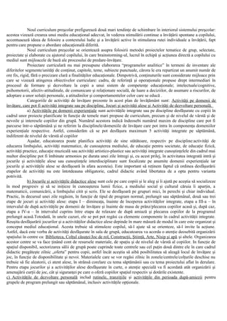 Noul curriculum preşcolar prefigurează două mari tendinţe de schimbare în interiorul sistemului preşcolar:
acestea vizează crearea unui mediu educaţional adecvat, în vederea stimulării continue a învăţării spontane a copilului,
accentuaează ideea de folosire a contextului ludic şi a învăţării active în stimularea rutei individuale a învăţării, fapt
pentru care propune o abordare educaţională diferită.
Noul curriculum preşcolar se orientează asupra folosirii metodei proiectelor tematice de grup, selectate,
proiectate şi elaborate cu ajutorul copilului, în care brainstorming-ul, lucrul în echipă şi acţiunea directă a copilului cu
mediul sunt mijloacele de bază ale procesului de predare-învăţare.
Proiectare curriculară nu mai presupune elaborarea “programelor analitice” în termeni de inventare ale
diferitelor segmente/unităţi de conţinut, capitole, teme, subiecte punctuale, cărora le era repartizat un anumit număr de
ore fix, rigid, fără o precizare clară a finalităţilor educaţionale. Dimpotrivă, conţinuturile sunt considerate mijloace prin
care se vizează atingerea obiectivelor curriculare: cadru, de referinţă şi operaţionale propuse drept intermediari în
procesul de formare şi dezvoltare la copii a unui sistem de competenţe educaţionale; intelectuale/cognitive,
psihomotorii, afectiv-atitudinale, de comunicare şi relaţionare socială, de luare a deciziilor, de asumare a riscurilor, de
adoptare a unor soluţii personale, a atitudinilor şi comportamentelor celor care se educă .
Categoriile de activităţi de învăţare prezente în acest plan de învăţământ sunt: Activităţi pe domenii de
învăţare, care pot fi activităţi integrate sau pe discipline, Jocuri şi activităţi alese şi Activităţi de dezvoltare personală.
a) Activităţile pe domenii experienţiale sunt activităţile integrate sau pe discipline desfăşurate cu copiii în
cadrul unor proiecte planificate în funcţie de temele mari propuse de curriculum, precum şi de nivelul de vârstă şi de
nevoile şi interesele copiilor din grupă. Numărul acestora indică îndeosebi numărul maxim de discipline care pot fi
parcurse într-o săptămână şi ne referim la disciplinele/domeniile de învăţare care pot intra în componenţa domeniilor
experienţiale respective. Astfel, considerăm că se pot desfăşura maximum 5 activităţi integrate pe săptămână,
indiferent de nivelul de vârstă al copiilor
Aşadar, educatoarea poate planifica activităţi de sine stătătoare, respectiv pe discipline:activităţi de
educarea limbajului, activităţi matematice, de cunoaşterea mediului, de educaţie pentru societate, de educaţie fizică,
activităţi practice, educaţie muzicală sau activităţi artistico-plastice sau activităţi integrate cunoştinţelele din cadrul mai
multor discipline pot fi îmbinate armonios pe durata unei zile întregi şi, cu acest prilej, în activitatea integrată intră şi
jocurile şi activităţile alese sau cunoştinţele interdisciplinare sunt focalizate pe anumite domenii experienţiale iar
jocurile şi activităţile alese se desfăşoară în afara acesteia). Este important să reţinem faptul că ordinea desfăşurării
etapelor de activităţi nu este întotdeauna obligatorie, cadrul didactic având libertatea de a opta pentru varianta
potrivită.
b) Jocurile şi activităţile didactice alese sunt cele pe care copiii şi le aleg şi îi ajută pe aceştia să socializeze
în mod progresiv şi să se iniţieze în cunoaşterea lumii fizice, a mediului social şi cultural căruia îi aparţin, a
matematicii, comunicării, a limbajului citit şi scris. Ele se desfăşoară pe grupuri mici, în perechi şi chiar individual.
Practic, în decursul unei zile regăsim, în funcţie de tipul de program normal, prelungit sau săptămânal, două sau trei
etape de jocuri şi activităţi alese: etapa I – dimineaţa, înainte de începerea activităţilor integrate, etapa a III-a – în
intervalul de după activităţile pe domenii de învăţare şi înainte de masa de prânz/plecarea copiilor acasă şi, după caz,
etapa a IV-a – în intervalul cuprins între etapa de relaxare de după amiază şi plecarea copiilor de la programul
prelungit acasă.Totodată, în unele cazuri, ele se pot pot regăsi ca elemente componente în cadrul activităţii integrate.
Reuşita desfăşurării jocurilor şi a activităţilor didactice alese depinde în mare măsură de modul în care este organizat şi
conceput mediul educaţional. Acesta trebuie să stimuleze copilul, să-l ajute să se orienteze, să-l invite la acţiune.
Astfel, dacă este vorba de activităţi desfăşurate în sala de grupă, educatoarea va acorda o atenţie deosebită organizării
spaţiului în centre ca: Biblioteca, Colţul căsuţei/Joc de rol, Construcţii, Ştiinţă, Arte, Nisip şi apă şi altele. Organizarea
acestor centre se va face ţinând cont de resursele materiale, de spaţiu şi de nivelul de vârstă al copiilor. In funcţie de
spaţiul disponibil, sectorizarea sălii de grupă poate cuprinde toate centrele sau cel puţin două dintre ele în care cadrul
didactic pregăteşte zilnic „oferta” pentru copii, astfel încât aceştia să aibă posibilitatea să aleagă locul de învăţare şi
joc, în funcţie de disponibilitate şi nevoi. Materialele care se vor regăsi zilnic în zonele/centrele/colţurile deschise nu
trebuie să fie aleatorii, ci atent alese, în strânsă corelare cu tema săptămânii sau cu tema proiectului aflat în derulare.
Pentru etapa jocurilor şi a activităţilor alese desfăşurate în curte, o atenţie specială va fi acordată atât organizării şi
amenajării curţii de joc, cât şi siguranţei pe care o oferă copiilor spaţiul respectiv şi dotările existente.
c) Activităţile de dezvoltare personală includ rutinele, tranziţiile şi activităţile din perioada după-amiezii pentru
grupele de program prelungit sau săptămânal, inclusiv activităţile opţionale.
 