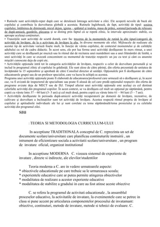 • Rutinele sunt activităţile-reper după care se derulează întreaga activitate a zilei. Ele acoperă nevoile de bază ale
copilului şi contribuie la dezvoltarea globală a acestuia. Rutinele înglobează, de fapt, activităţi de tipul: sosirea
copilului, întâlnirea de dimineaţă, micul dejun, igiena – spălatul şi toaleta, masa de prânz, somnul/perioada de relaxare
de după-amiază, gustările, plecarea şi se disting prin faptul că se repetă zilnic, la intervale aproximativ stabile, cu
aproape aceleaşi conţinuturi.
• Tranziţiile sunt activităţi de scurtă durată, care fac trecerea de la momentele de rutină la alte tipuri/categorii de
activităţi de învăţare, de la o activitate de învăţare la alta, în diverse momente ale zilei. Mijloacele de realizare ale
acestui tip de activitate variază foarte mult, în funcţie de vârsta copilului, de contextul momentului şi de calităţile
adultului cu rol de cadru didactic. În acest sens, ele pot lua forma unei activităţi desfăşurate în mers ritmat, a unei
activităţi care se desfăşoară pe muzică sau în ritmul dat de recitarea unei numărători sau a unei frământări de limbă, a
unei activităţi în care se execută concomitent cu momentul de tranziţie respectiv un joc cu text şi cânt cu anumite
mişcări cunoscute deja de copii etc.
• Activităţile opţionale intră tot în categoria activităţilor de învăţare, respectiv a celor de dezvoltare personală şi se
includ în programul zilnic al copilului în grădiniţă. Ele sunt alese de către părinţi, din oferta prezentată de unitatea de
învăţământ la 15 septembrie şi aprobată de către Consiliul director al unităţii. Opţionalele pot fi desfăşurate de către
educatoarele grupei sau de un profesor specialist, care va lucra în echipă cu acestea.
Programa unei activităţi opţionale poate fi elaborată de educatoarea/profesorul care urmează să o desfăşoare şi, în acest
caz, va fi avizată de inspectorul de specialitate sau poate fi aleasă de cel care predă opţionalul respectiv din oferta de
programe avizate deja de MECT sau de ISJ. Timpul afectat unei activităţi opţionale este acelaşi cu cel destinat
celorlalte activităţi din programul copiilor. În acest context, se va desfăşura cel mult un opţional pe săptămână, pentru
copiii cu vârste între 37 – 60 luni (3- 5 ani) şi cel mult două, pentru copiii cu vârste între 61 – 84 luni (5 – 7 ani).
• Activităţile desfăşurate în perioada după-amiezii activităţi recuperatorii pe domenii de învăţare, recreative, de
cultivare şi dezvoltare a înclinaţiilor sunt tot activităţi de învăţare. Acestea respectă ritmul propriu de învăţare al
copilului şi aptitudinile individuale ale lui şi sunt corelate cu tema săptămânală/tema proiectului şi cu celelalte
activităţi din programul zilei.
sau
: TEORIA SI METODOLOGIA CURRICULUM-ULUI
In acceptiune TRADITIONALA conceptul de C. reprezinta un set de
documente scolare/universitare care planificau continuturile instruirii , un
istrument de eficientizare sociala a activitatii scolare/universitare , un program
de invatare oficial, organizat institutional
In acceptiune MODERNA C. vizeaza sistemul de experiente de
invatare , directe si indirecte, ale elevilor/studentilor
Teoria moderna a C. are in vedere urmatoarele aspecte:
* obiectivele educationale pe care trebuie sa le urmareasca scoala;
* experientele educative care ar putea permite atingerea obiectivelor
* modalitatea de realizare a acestor experiente educative
* modalitatea de stabilire a gradului in care au fost atinse aceste obiective
C. se refera la programul de activitati educationale , la ansamblul
proceselor educative, la activitatile de invatare, la evenimentele care se petrec in
clasa si pune accent pe articularea componentelor procesului de invatamant:
obiective, continuturi, metode de invatare, metode si tehnici de evaluare. C.
 
