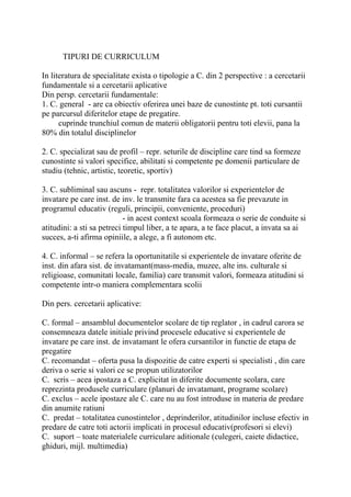 TIPURI DE CURRICULUM
In literatura de specialitate exista o tipologie a C. din 2 perspective : a cercetarii
fundamentale si a cercetarii aplicative
Din persp. cercetarii fundamentale:
1. C. general - are ca obiectiv oferirea unei baze de cunostinte pt. toti cursantii
pe parcursul diferitelor etape de pregatire.
cuprinde trunchiul comun de materii obligatorii pentru toti elevii, pana la
80% din totalul disciplinelor
2. C. specializat sau de profil – repr. seturile de discipline care tind sa formeze
cunostinte si valori specifice, abilitati si competente pe domenii particulare de
studiu (tehnic, artistic, teoretic, sportiv)
3. C. subliminal sau ascuns - repr. totalitatea valorilor si experientelor de
invatare pe care inst. de inv. le transmite fara ca acestea sa fie prevazute in
programul educativ (reguli, principii, conveniente, proceduri)
- in acest context scoala formeaza o serie de conduite si
atitudini: a sti sa petreci timpul liber, a te apara, a te face placut, a invata sa ai
succes, a-ti afirma opiniile, a alege, a fi autonom etc.
4. C. informal – se refera la oportunitatile si experientele de invatare oferite de
inst. din afara sist. de invatamant(mass-media, muzee, alte ins. culturale si
religioase, comunitati locale, familia) care transmit valori, formeaza atitudini si
competente intr-o maniera complementara scolii
Din pers. cercetarii aplicative:
C. formal – ansamblul documentelor scolare de tip reglator , in cadrul carora se
consemneaza datele initiale privind procesele educative si experientele de
invatare pe care inst. de invatamant le ofera cursantilor in functie de etapa de
pregatire
C. recomandat – oferta pusa la dispozitie de catre experti si specialisti , din care
deriva o serie si valori ce se propun utilizatorilor
C. scris – acea ipostaza a C. explicitat in diferite documente scolara, care
reprezinta produsele curriculare (planuri de invatamant, programe scolare)
C. exclus – acele ipostaze ale C. care nu au fost introduse in materia de predare
din anumite ratiuni
C. predat – totalitatea cunostintelor , deprinderilor, atitudinilor incluse efectiv in
predare de catre toti actorii implicati in procesul educativ(profesori si elevi)
C. suport – toate materialele curriculare aditionale (culegeri, caiete didactice,
ghiduri, mijl. multimedia)
 