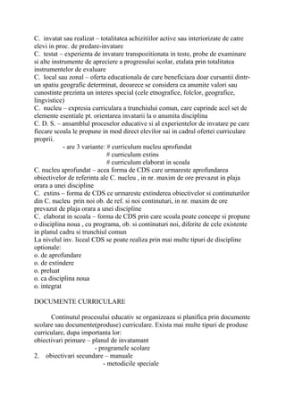 C. invatat sau realizat – totalitatea achizitiilor active sau interiorizate de catre
elevi in proc. de predare-invatare
C. testat – experienta de invatare transpozitionata in teste, probe de examinare
si alte instrumente de apreciere a progresului scolar, etalata prin totalitatea
instrumentelor de evaluare
C. local sau zonal – oferta educationala de care beneficiaza doar cursantii dintr-
un spatiu geografic determinat, deoarece se considera ca anumite valori sau
cunostinte prezinta un interes special (cele etnografice, folclor, geografice,
lingvistice)
C. nucleu – expresia curriculara a trunchiului comun, care cuprinde acel set de
elemente esentiale pt. orientarea invatarii la o anumita disciplina
C. D. S. – ansamblul proceselor educative si al experientelor de invatare pe care
fiecare scoala le propune in mod direct elevilor sai in cadrul ofertei curriculare
proprii.
- are 3 variante: # curriculum nucleu aprofundat
# curriculum extins
# curriculum elaborat in scoala
C. nucleu aprofundat – acea forma de CDS care urmareste aprofundarea
obiectivelor de referinta ale C. nucleu , in nr. maxim de ore prevazut in plaja
orara a unei discipline
C. extins – forma de CDS ce urmareste extinderea obiectivelor si continuturilor
din C. nucleu prin noi ob. de ref. si noi continuturi, in nr. maxim de ore
prevazut de plaja orara a unei discipline
C. elaborat in scoala – forma de CDS prin care scoala poate concepe si propune
o disciplina noua , cu programa, ob. si continuturi noi, diferite de cele existente
in planul cadru si trunchiul comun
La nivelul inv. liceal CDS se poate realiza prin mai multe tipuri de discipline
optionale:
o. de aprofundare
o. de extindere
o. preluat
o. ca disciplina noua
o. integrat
DOCUMENTE CURRICULARE
Continutul procesului educativ se organizeaza si planifica prin documente
scolare sau documente(produse) curriculare. Exista mai multe tipuri de produse
curriculare, dupa importanta lor:
obiectivari primare – planul de invatamant
- programele scolare
2. obiectivari secundare – manuale
- metodicile speciale
 