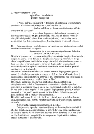 3. obiectivari tertiare – orare
- planificari calendaristice
- proiecte pedagogice
I. Planul cadru de invatamant = document oficial in care se structureaza
continutul invatamantului pe niveluri si profiluri de scoli.
- in el se stabileste nr. de ore (maxi/minim) pe diferite
discipline/arii curriculare
-este o baza de pornire – in locul unui cardu unic pt.
toate scolile de acelasi tip, prin planul cadru se fixeaza un trunchi comun de
discipline obligatorii(75-80% din totalul disciplinelor) , inst. scolare avand
posibilitatea de a decide asupra restului de discipline din programul educativ
II. Programa scolara – acel document care configureaza continutul procesului
instructiv educativ la o disciplina
- instrumentul de la care se porneste proiectarea didactica
- elemente COMPONENTE :
Notă de prezentare = o prezentare a disciplinei care oferă o imagine de ansamblu
asupra programei, oferă denumirile disiplinelor studiate şi repartizarea lor pe
clase, cu specificarea numărului de ore pe săptămână, elementele care au stat la
baza elaborării programei, descrie parcursul disciplinelor, argumentează
structura didactică adoptată, sintetizează recomandări semnificative, prezintă
dominantele curriculum-ului.
Obiectivele cadru şi de referinţă - cu care se operează în programele şcolare
proprii învăţământului obligatoriu, respectiv până în clasa a VIII-a (inclusiv în
această clasă) sau competenţele generale şi cele specifice (cu care se operează în
programele şcolare pentru clasele a IX-a - a XII-a).
Obiectivele cadru sunt obiective cu grad ridicat de generalitate şi de
complexitate - se referă la formarea unor competenţe şi atitudini specifice
disciplinei şi sunt urmărite de-a lungul mai multor ani de studii. Ele se stabilesc
în mod unic, la nivel naţional şi sunt cuprinse în programele şcolare. Cu ele se
operează în programele şcolare proprii învăţământului obligatoriu, respectiv
până în clasa a VIII-a (inclusiv în această clasă).
Din obiectivele cadru derivă obiectivele de referinţă, care se stabilesc în mod
unic, la nivel naţional- cuprind rezultate aşteptate ale învăţării pentru fiecare an
de studiu.
Competenţele generale şi competenţele specifice
Competenţele reprezintă ansambluri integrate de cunoştinţe, capacităţi şi
abilităţi de aplicare, operare şi transfer al achiziţiilor, care permit desfăşurarea
cu succes a unei activităţi, rezolvarea eficientă a unei probleme sau a unei clase
de probleme/ situaţii; competenţele au componente cognitive/ intelectuale,
afectiv-atitudinale şi psihomotorii.
 