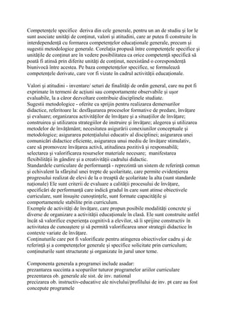 Competenţele specifice deriva din cele generale, pentru un an de studiu şi lor le
sunt asociate unităţi de conţinut, valori şi atitudini, care ar putea fi construite în
interdependenţă cu formarea competenţelor educaţionale generale, precum şi
sugestii metodologice generale. Corelaţia propusă între competenţele specifice şi
unităţile de conţinut are în vedere posibilitatea ca orice competenţă specifică să
poată fi atinsă prin diferite unităţi de conţinut, neexistând o corespondenţă
biunivocă între acestea. Pe baza competenţelor specifice, se formulează
competenţele derivate, care vor fi vizate în cadrul activităţii educaţionale.
Valori şi atitudini - inventare/ seturi de finalităţi de ordin general, care nu pot fi
exprimate în termeni de acţiuni sau comportamente observabile şi uşor
evaluabile, la a căror dezvoltare contribuie disciplinele studiate.
Sugestii metodologice - oferite ca sprijin pentru realizarea demersurilor
didactice, referitoare la: desfăşurarea proceselor formative de predare, învăţare
şi evaluare; organizarea activităţilor de învăţare şi a situaţiilor de învăţare;
construirea şi utilizarea strategiilor de instruire şi învăţare; alegerea şi utilizarea
metodelor de învăţământ; necesitatea asigurării conexiunilor conceptuale şi
metodologice; asigurarea potenţialului educativ al disciplinei; asigurarea unei
comunicări didactice eficiente, asigurarea unui mediu de învăţare stimulativ,
care să promoveze învăţarea activă, atitudinea pozitivă şi responsabilă;
selectarea şi valorificarea resurselor materiale necesare; manifestarea
flexibilităţii în gândire şi a creativităţii cadrului didactic.
Standardele curriculare de performanţă - reprezintă un sistem de referinţă comun
şi echivalent la sfârşitul unei trepte de şcolaritate, care permite evidenţierea
progresului realizat de elevi de la o treaptă de şcolaritate la alta (sunt standarde
naţionale) Ele sunt criterii de evaluare a calităţii procesului de învăţare,
specificări de performanţă care indică gradul în care sunt atinse obiectivele
curriculare, sunt însuşite cunoştinţele, sunt formate capacităţile şi
comportamentele stabilite prin curriculum.
Exemple de activităţi de învăţare, care propun posibile modalităţi concrete şi
diverse de organizare a activităţii educaţionale în clasă. Ele sunt construite astfel
încât să valorifice experienţa cognitivă a elevilor, să îi sprijine constructiv în
activitatea de cunoaştere şi să permită valorificarea unor strategii didactice în
contexte variate de învăţare.
Conţinuturile care pot fi valorificate pentru atingerea obiectivelor cadru şi de
referinţă şi a competenţelor generale şi specifice solicitate prin curriculum;
conţinuturile sunt structurate şi organizate în jurul unor teme.
Componenta generala a programei include asadar:
prezantarea succinta a scopurilor tuturor programelor ariilor curriculare
prezentarea ob. generale ale sist. de inv. national
precizarea ob. instructiv-educative ale nivelului/profilului de inv. pt care au fost
concepute programele
 