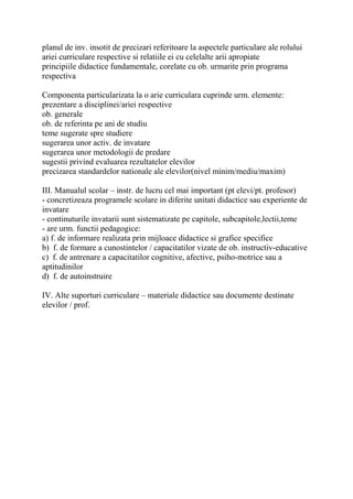 planul de inv. insotit de precizari referitoare la aspectele particulare ale rolului
ariei curriculare respective si relatiile ei cu celelalte arii apropiate
principiile didactice fundamentale, corelate cu ob. urmarite prin programa
respectiva
Componenta particularizata la o arie curriculara cuprinde urm. elemente:
prezentare a disciplinei/ariei respective
ob. generale
ob. de referinta pe ani de studiu
teme sugerate spre studiere
sugerarea unor activ. de invatare
sugerarea unor metodologii de predare
sugestii privind evaluarea rezultatelor elevilor
precizarea standardelor nationale ale elevilor(nivel minim/mediu/maxim)
III. Manualul scolar – instr. de lucru cel mai important (pt elevi/pt. profesor)
- concretizeaza programele scolare in diferite unitati didactice sau experiente de
invatare
- continuturile invatarii sunt sistematizate pe capitole, subcapitole,lectii,teme
- are urm. functii pedagogice:
a) f. de informare realizata prin mijloace didactice si grafice specifice
b) f. de formare a cunostintelor / capacitatilor vizate de ob. instructiv-educative
c) f. de antrenare a capacitatilor cognitive, afective, psiho-motrice sau a
aptitudinilor
d) f. de autoinstruire
IV. Alte suporturi curriculare – materiale didactice sau documente destinate
elevilor / prof.
 