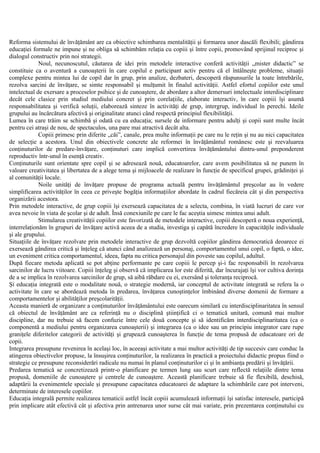 Reforma sistemului de învăţământ are ca obiective schimbarea mentalităţii şi formarea unor dascăli flexibili; gândirea
educaţiei formale ne impune şi ne obliga să schimbăm relaţia cu copiii şi între copii, promovând sprijinul reciproc şi
dialogul constructiv prin noi strategii.
Noul, necunoscutul, căutarea de idei prin metodele interactive conferă activităţii „mister didactic” se
constituie ca o aventură a cunoaşterii în care copilul e participant activ pentru că el întâlneşte probleme, situaţii
complexe pentru mintea lui de copil dar în grup, prin analize, dezbateri, descoperă răspunsurile la toate întrebările,
rezolva sarcini de învăţare, se simte responsabil şi mulţumit în finalul activităţii. Astfel efortul copiilor este unul
intelectual de exersare a proceselor psihice şi de cunoaştere, de abordare a altor demersuri intelectuale interdisciplinare
decât cele clasice prin studiul mediului concret şi prin corelaţiile, elaborate interactiv, în care copiii îşi asumă
responsabilitatea şi verifică soluţii, elaborează sinteze în activităţi de grup, intergrup, individual în perechi. Ideile
grupului au încărcătura afectivă şi originalitate atunci când respectă principiul flexibilităţii.
Lumea în care trăim se schimbă şi odată cu ea educaţia; sursele de informare pentru adulţi şi copii sunt multe încât
pentru cei atraşi de nou, de spectaculos, una pare mai atractivă decât alta.
Copiii primesc prin diferite „căi”, canale, prea multe informaţii pe care nu le reţin şi nu au nici capacitatea
de selecţie a acestora. Unul din obiectivele concrete ale reformei în învăţământul românesc este şi reevaluarea
conţinuturilor de predare-învăţare, conţinuturi care implică convertirea învăţământului dintru-unul preponderent
reproductiv într-unul în esenţă creativ.
Conţinuturile sunt orientate spre copil şi se adresează nouă, educatoarelor, care avem posibilitatea să ne punem în
valoare creativitatea şi libertatea de a alege tema şi mijloacele de realizare în funcţie de specificul grupei, grădiniţei şi
al comunităţii locale.
Noile unităţi de învăţare propuse de programa actuală pentru învăţământul preşcolar au în vedere
simplificarea activităţilor în ceea ce priveşte bogăţia informaţiilor abordate în cadrul fiecăreia cât şi din perspectiva
organizării acestora.
Prin metodele interactive, de grup copiii îşi exersează capacitatea de a selecta, combina, în viată lucruri de care vor
avea nevoie în viata de şcolar şi de adult. Însă conexiunile pe care le fac aceştia uimesc mintea unui adult.
Stimularea creativităţii copiilor este favorizată de metodele interactive, copiii descoperă o noua experienţă,
interrelaţionăm în grupuri de învăţare activă aceea de a studia, investiga şi capătă încredere în capacităţile individuale
şi ale grupului.
Situaţiile de învăţare rezolvate prin metodele interactive de grup dezvoltă copiilor gândirea democratică deoarece ei
exersează gândirea critică şi înţeleg că atunci când analizează un personaj, comportamentul unui copil, o faptă, o idee,
un eveniment critica comportamentul, ideea, fapta nu critica personajul din poveste sau copilul, adultul.
După fiecare metoda aplicată se pot abţine performante pe care copiii le percep şi-i fac responsabili în rezolvarea
sarcinilor de lucru viitoare. Copiii înţeleg şi observă că implicarea lor este diferită, dar încurajaţi îşi vor cultiva dorinţa
de a se implica în rezolvarea sarcinilor de grup, să aibă răbdare cu ei, exersând şi toleranţa reciprocă.
Şi educaţia integrată este o modalitate nouă, o strategie modernă, iar conceptul de activitate integrată se refera la o
activitate în care se abordează metoda în predarea, învăţarea cunoştinţelor îmbinând diverse domenii de formare a
comportamentelor şi abilităţilor preşcolarităţii.
Aceasta manieră de organizare a conţinuturilor învăţământului este oarecum similară cu interdisciplinaritatea în sensul
că obiectul de învăţământ are ca referinţă nu o disciplină ştiinţifică ci o tematică unitară, comună mai multor
discipline, dar nu trebuie să facem confuzie între cele două concepte şi să identificăm interdisciplinaritatea (ca o
componentă a mediului pentru organizarea cunoaşterii) şi integrarea (ca o idee sau un principiu integrator care rupe
graniţele diferitelor categorii de activităţi şi grupează cunoaşterea în funcţie de tema propusă de educatoare ori de
copii.
Integrarea presupune revenirea în acelaşi loc, în aceeaşi activitate a mai multor activităţi de tip succesiv care conduc la
atingerea obiectivelor propuse, la însuşirea conţinuturilor, la realizarea în practică a proiectului didactic propus fiind o
strategie ce presupune reconsiderări radicale nu numai în planul conţinuturilor ci şi în ambianţa predării şi învăţării.
Predarea tematică se concretizează printr-o planificare pe termen lung sau scurt care reflectă relaţiile dintre tema
propusă, domeniile de cunoaştere şi centrele de cunoaştere. Această planificare trebuie să fie flexibilă, deschisă,
adaptării la evenimentele speciale şi presupune capacitatea educatoarei de adaptare la schimbările care pot interveni,
determinate de interesele copiilor.
Educaţia integrală permite realizarea tematicii astfel încât copiii acumulează informaţii îşi satisfac interesele, participă
prin implicare atât efectivă cât şi afectiva prin antrenarea unor surse cât mai variate, prin prezentarea conţinutului cu
 