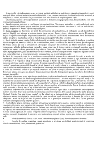 In joc,copilul este independent, nu are nevoie de sprijinul adultului, se poate intrece cu prietenii sau colegii- care-i
sunt egali. El nu mai este la discretia autoritatii adultului, ci are camp de manifestare deplina a intelectului, a vorbirii, a
imaginatiei, a vointei, a activitatii. In joc adultul are doar rolul de sursa de inspiratie pentru copil.
Clasificarea jocurilor a preocupat pe multi specialisti in domeniul pedagogiei prescolare. In scop didactic vom opta
pentru urmatoarea clasificare:
a) Jocurile spontane sunte cele in care lipseste interventia dirijata. Educatoarea poate observa copii, preferintele lor in
alegerea jocurilor si le poate pregati materiale, jucarii, continuturi sau variante. Interventia ei va fi cat mai discreta,
pentru a nu perturba si deranja copii in timp ce se joaca.
b) Jocul-exercitiu sau functional are rolul de antrenament al analizatorilor, al limbajului sau al deprinderilor
motrice. Copilul sare, alearga, selecteaza obiecte dupa marime, forma, culoare; isi exerseaza atentia. Elementele
de joc si regulile sunt simple, importanta competitiei cu sine sau cu altii fiind predominanta. Jocul de exersare
trebuie acceptat si incurajat de adult, sa puna la dispozitia copiilor obiectele solicitate.
c) Jocul simbolic sau de creatie. Subiectul si regulile acestui joc sunt inventate de copii. Se intalnesc o multime
de variante precum jocuri cu subiecte din viata cotidiana, jocuri cu subiecte din povesti si basme, jocuri sugerate
de obiecte uzuale pe care le utilizeaza in alte scopuri sau jocuri de constructie cu diferite materiale. Copii de
costumeaza, schimba imbracamintea papusilor, joaca roluri sau le interpreteaza cu ajutorul papusilor sau al
teatrului de papusi. Adesea, prescolarii aleg subiecte fanteziste, despre viitor, despre roboti, extraterestri, fiinte
ireale. Spre grupa mare, jocul de creatie devine mai complex, intervin intelegeri asupra respectarii regulilor sau un
plan sumar al jocului, se negociaza variante, ramanand insa loc si pentru improvizatii.
d) Jocul de constructie trece de la manipularea materialului de construcţie cu eventuale încercări şi reuşite de
suprapuneri, specifică la 3 ani, la realizarea unor construcţii sofisticate din cuburi, combino şi lego. Subiectele acestor
construcţii pot fi propuse de adulţi sau sunt alese de copii în funcţie de interese, de aspecte ce i-au impresionat în
momente anterioare jocului, sau pot fi sugerate de natura materialelor utilizate. Uneori, jocurile de construcţii oferă şi
„modele" sugestie pe care copiii le ignoră la 3-4 ani, încearcă să le rezolve, din ce în ce mai performant pe la 5 ani iar
către 6 ani încearcă să le depăşească. Deseori jocul de construcţie precede sau se îngemănează cu jocul de creaţie. Prin
el copiii îşi construiesc cadrul de joc necesar subiectului din jocul de creaţie: şantierul, tărâmul zmeilor, cabinetul
doctorului, grădina zoologică etc. Jocurile de construcţie sunt deosebit de importante pentru dezvoltarea deprinderilor
manuale ale copiilor.
e) Jocul de mişcare este strâns legat de specificul vârstei, o vârstă a dinamismului, a mişcării. El se va păstra până la
vârsta adultă, îmbrăcând alte forme dar păstrându-şi motivaţia interioară. La vârsta preşcolară mişcările încep să fie
încadrate într-un anume context carereflectă fragmente din viaţa reală, în special din viaţa „celor care nu cuvântă".
Literatura de specialitate enumera jocurile „Broasca şi barza", „Pisica şi vrăbiile", „Lupul şi oile" etc., în grădiniţă sau
în grupul de joacă se reiau sub forma jocurilor de mişcare conflicte arhicunoscute din filmele de desene animate;
astfel, personaje ca Tom şi Jerry, Chip şi Dale reînvie cu ajutorul copiilor.
Deosebit de răspândite sunt jocurile fără o tematică anume, jocuri cu reguli ce au ca scop exersarea unor deprinderi
motrice: atmosfera de joc este realizată prin spiritul de competiţie imprimat. Din această categorie fac parte: Şotronul,
Elasticul, Coarda, Cine aleargă mai repede? etc. Pe măsură ce se înaintează către vârsta şcolară mică, jocurile de
mişcare cu subiect vor câştiga în complexitate în vreme ce cele cu reguli vor recurge la formule din ce în ce mai
complicate. Acest tip de jocuri este, în general preluat de la generaţiile anterioare chiar dacă, fiecare generaţie
realizează uneori prelucrări şi adaptări specifice.
f) Jocul didactic este un mijloc de accelerare a trecerii de la joc la invatare, deoarece imbina ludicul cu asimilarea de
cunostinte si formarea unor capacitati de cunoastere. Jocul didactic este propus, organizat si condus de educator, in
scopul realizarii unor sarcini didactice precise. Exista o mare varietate de jocuri didactice, inspirate din jocuri spontane
ale copiilor, dar urmarind obiective intelectuale, motrice, de socializare, de repetare a unor cunostiinte insusite sau de
exersare a unor deprinderi. In aceasta categorie sunt incluse jocuri de miscare cu reguli, ce contribuie la dezvoltarea
atentiei, memoriei, imaginatiei, la exersarea unor automatisme, miscari, actiuni simple, prin imitarea unor activitati
reale.
• Jocurile senzoriale viseaza vazul, auzul, simtul tactil (legare la ochi), mirosul sau simtul orientarii.
• Jocurile de analiza perceptiva vizuala contribuie la cresterea sensibilitatii analizatorului si perceperea
selectiva a unor forme, culori, dimensiuni, grosimi etc.
 