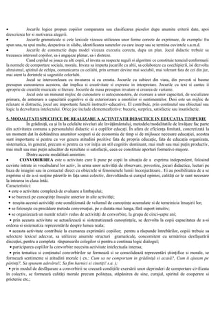• Jocurile logice propun copiilor compararea sau clasificarea pieselor dupa anumite criterii date, apoi
drescrierea lor si motivarea alegerii.
• Jocurile gramaticale si cele lexicale vizeaza utilizarea unor forme corecte de exprimare, de exemplu: Eu
spun una, tu spui multe, desparirea in silabe, identificarea sunetelor cu care incep sau se termina cuvintele s.a.m.d.
• Jocurile de constructie dupa model vizeaza executia corecta, dupa un plan. Jocul didactic trebuie sa
trezeasca interesul copiilor, sa-i angajeze plenar, sa-i distreze.
Cand copilul se joaca cu alti copii, el invata sa respecte reguli si algoritmi ce constituie temeiul conformarii
la normele de comportare sociala, morala. Invata sa imparta jucariile cu altii, sa colaboreze cu coechipierii, isi dezvolta
altruismul, spiritul de echipa, comunicarea cu ceilalti, prin urmare devine mai sociabil, mai tolerant fata de cei din jur,
mai atent la dorintele si sugestiile celorlalti.
Jocul se intercoreleaza cu invatarea si cu creatia. Jocurile cu subiect din viata, din povesti si basme
presupun cunoasterea acestora, dar implica si creativitate si expresie in interpretare. Jocurile cu text si cantec ii
aproprie de creatiile muzicale si literare. Jocurile de masa presupun invatare si crearea de variante.
Jocul este un minunat mijloc de cunoastere si autocunoastere, de exersare a unor capacitati, de socializare
primara, de antrenare a capacitatii cognitive si de exteriorizare a emotiilor si sentimentelor. Desi este un mijloc de
relaxare si distractie, jocul are importante functii instructiv-educative. El contribuie, prin continutul sau obiectual sau
logic la dezvoltarea intelectului. Orice joc include elementeafective: bucurie, surpriza, satisfactie sau insatisfactie.
5. MODALITATI SPECIFICE DE REALIZARE A ACTIVITATII DIDACTICE IN EDUCATIA TIMPURIE
În grădiniţă, ca şi în la celelalte niveluri ale învăţământului, metodele/modalitatile de învăţare fac parte
din activitatea comuna a personalului didactic si a copiilor educaţi. În afara de eficienţa limitată, concretizată la
un moment dat în dobândirea anumitor scopuri si de economia de timp si de mijloace necesare educaţiei, acestea
sunt importante si pentru ca vor genera atitudini pozitive fata de propria educaţie, fata de educaţia organizata,
sistematica, in general, precum si pentru ca vor iniţia un stil cognitiv dominant, mai mult sau mai puţin productiv,
mai mult sau mai puţin aducător de rezultate si satisfacţii, ceea ce constituie aporturi formative majore.
Dintre aceste modalitati amintim:
• CONVORBIREA este o activitate care îi pune pe copii în situaţia de a exprima independent, folosind
cuvinte intrate in vocabularul lor activ, în urma unor activităţi de observare, povestire, jocuri didactice, lecturi pe
baza de imagini sau in contactul direct cu obiectele si fenomenele lumii înconjurătoare.. Ei au posibilitatea de a se
exprima si de a-si susţine părerile in faţa unui colectiv, dezvoltându-si curajul opiniei, calităţi ce le sunt necesare
la intrarea in clasa întâi.
Caracteristici:
• este o activitate complexă de evaluare a limbajului;
• se bazează pe cunoştinţe însuşite anterior in alte activităţi;
• reuşita acestei activităţi este condiţionată de volumul de cunoştinţe acumulate si de temeinicia însuşirii lor;
• se foloseşte cu precădere metoda conversaţiei, pe o durata mai lunga, fără suport intuitiv;
• se organizează un număr relativ redus de activităţi de convorbire, la grupa de cinci-şapte ani;
• prin aceasta activitate se actualizează si sistematizează cunoştinţele, se dezvolta la copii capacitatea de a-si
ordona si sistematiza reprezentările despre lumea reala;
• aceasta activitate contribuie la exersarea exprimării copiilor; pentru a răspunde întrebărilor, copiii trebuie sa
selecteze lexicul adecvat, sa utilizeze anumite structuri gramaticale, concomitent cu urmărirea desfăşurării
discuţiei, pentru a completa răspunsurile colegilor si pentru a continua logic dialogul;
• participarea copiilor la convorbire necesita activitate intelectuala intensa;
• prin tematica si conţinutul convorbirilor se formează si se consolidează reprezentări ştiinţifice si morale, se
formează sentimente si atitudini morale ( ex.: Cum sa ne comportam in grădiniţă si acasă?, Cum ii ajutam pe
părinţi?, Sa spunem adevărul!, Sa fim harnici si cinstiţi! s.a. );
• prin modul de desfăşurare a convorbirii se creează condiţiile exersării unor deprinderi de comportare civilizata
în colectiv, se formează calităţi morale precum politeţea, stăpânirea de sine, curajul, spiritul de cooperare si
prietenie etc.;
 