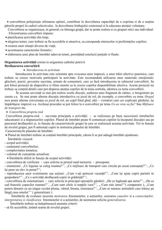 • convorbirea prilejuieşte afirmarea opiniei, contribuie la dezvoltarea capacităţii de a exprima si de a susţine
părerile proprii în cadrul colectivului, la dezvoltarea limbajului contextual si la educarea atenţiei voluntare.
Convorbirea se organizeaza, in general, cu întreaga grupă, dar se poate realiza si cu grupuri mici sau individual.
Eficientizarea convorbirii impune:
• planificarea activităţii din timp;
• alegerea temei, care trebuie sa fie accesibila si atractiva, sa corespunda intereselor si preferinţelor copiilor;
• crearea unor situaţii diverse de viaţă;
• accentuarea caracterului formativ;
• elaborarea unui plan de întrebări adecvat temei, permiţând concluzii parţiale si finale.
Organizarea activităţii consta in asigurarea cadrului potrivit
Desfăşurarea convorbirii
• Introducerea in activitate
Introducerea în activitate este orientata spre evocarea unor impresii, a unor trăiri afective puternice, care
trebuie sa creeze motivatia participarii la activitate. Este recomandată utilizarea unor materiale emoţionale:
ghicitori, poezii, povestire succinta, urmate de comentarii, care sa facă introducerea in subiectul convorbirii. Se
pot folosi proiecţii de diapozitive si filme menite sa le creeze copiilor disponibilitate afectiva. Aceste proiecţii nu
trebuie sa conţină detalii care pot dispersa atenţia copiilor de la tema centrala, identica cu tema convorbirii.
În aceasta secvenţă se mai pot realiza scurte discuţii, audierea unui fragment de cântec, o înregistrare pe
caseta s.a. Se mai poate alterna discuţia introductiva cu jocul de rol; de exemplu, o convorbire cu tema Oraşul
meu poate alterna conversaţia cu jocul de rol, un copil fiind ghid, alţii – vizitatori care cer explicaţii ghidului, îşi
împărtăşesc impresii s.a. Aceleaşi procedee se pot folosi la o convorbire pe tema Ce-as vrea sa fiu? Sau Mijloace
de transport etc.
• Convorbirea propriu-zisă
Convorbirea propriu-zisă - secvenţa principala a activităţii - se realizeaza pe baza succesiunii intrebarilor
educatoarei si a răspunsurilor copiilor. Planul de întrebări poate fi comunicat copiilor la începutul discuţiei sau pe
parcursul desfăşurării ei, in funcţie de caracteristicile grupei la care se realizează aceasta activitate. Tot in funcţie
de nivelul grupei, pot fi antrenaţi copiii in instruirea planului de întrebări.
Caracteristicile planului de întrebări:
• Planul de întrebări trebuie sa conţină întrebări principale, cărora li se pot adaugă întrebări ajutătoare.
Întrebările vizează:
- scopul activităţii;
- conţinutul convorbirilor;
- complexitatea tematica;
- volumul de cunoştinţe actualizat.
• Întrebările diferă in funcţie de scopul activităţii:
- convorbirea de verificare - care solicita in primul rand memoria - presupune:
- enumerare: ,,Ce legume se culeg toamna?’’, ,,Ce mijloace de transport care circula pe uscat cunoaşteţi?’’, ,,Ce
îşi pune un elev in penar?’’;
- reproducerea unor evenimente sau acţiuni: ,,Cum v-aţi petrecut vacanţă?’’, ,,Cum îşi ajuta copiii parintii in
gospodarie?’’, ,,Ce e activităţi desfăşoară copiii in grădiniţă?’’;
- convorbirea de sistematizare - care solicita in principal operaţiile gândirii: ,,De ce îngheaţă apa iarna?’’, ,,De ce
cad frunzele copacilor toamna?’’, ,,Cum sunt zilele si nopţile vara?’’, ,, Cum este iarna?’’( comparatie ), ,,Cum
putem denumi cu un singur cuvânt ploaia, vântul, bruma, ninsoarea?’’, ,,Cum se numesc animalele care trăiesc pe
lângă casa omului’’’ ( generalizare ).
Întrebările de evaluare necesita motivarea fenomenelor, a acţiunilor, sesizarea cauzelor si a consecinţelor,
interpretarea si clasificarea fenomenelor si a acţiunilor, de asemenea solicita generalizarea.
Întrebările trebuie sa îndeplinească anumite criterii:
- să fie accesibile, ţinând seama de nivelul grupei;
 
