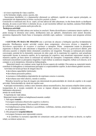 - să vizeze experienţa de viaţa a copiilor;
- să fie formulate simplu, corect, succint, clar.
Succesiunea întrebărilor si a răspunsurilor alternează cu sublinieri, repetări ale unor aspecte principale, cu
sistematizări ale răspunsurilor in forma concluziilor parţiale si finale.
Concluziile se realizează oral, fie cu copiii, cel mai adesea de către educatoare, in alta forma decât s-a desfăşurat
discuţia, de aceea se pot folosi si elemente de joc, se pot reconstitui tablouri sau machete, acţiunea fiind dublata
de verbalizare, se pot comenta unele proverbe etc.
Încheierea activităţii
Încheierea activităţii adesea este inclusa in concluzii. Pentru diversificarea si antrenarea tuturor copiilor, se
poate recurge la intonarea unui cantec, desfăşurarea unui joc aplicativ, dramatizarea unor acţiuni discutate,
premierea răspunsurilor foarte bune si încurajarea celorlalţi copii, audierea / vizionarea unor programe artistice
etc.
• LECTURA PE BAZA DE IMAGINI este o activitate de educare a limbajului specifica învăţământului
preşcolar. Desfăşurarea acestei activităţi conţine doua componente: observarea dirijata a imaginilor si
dezvoltarea capacităţilor de receptare si exprimare a mesajelor. Prima componenta consta in perceperea
organizata si dirijata de catre educatoare a imaginilor pe baza analizei, sintezei si a generalizarii datelor, prin
relevarea cauzelor si relaţiilor dintre elementele constitutive ale imaginilor. Percepţia se realizează prin metoda
conversaţiei, pornind de la elementele cunoscute de către copii, de la experienţa lor cognitiva; sunt actualizate
reprezentări stocate in memoria copiilor, de la experienţa lor cognitiva; sunt actualizate reprezentari stocate in
memoria copiilor, pe baza cărora se realizează noi achiziţii de cunoaştere. Componenta verbala a activităţii se
realizează concomitent cu perceperea imaginilor. Copiii trebuie sa analizeze imaginile; trebuie sa le descrie, sa le
compare si sa le interpreteze, folosind un limbaj propriu.
Materialul intuitiv are conţinut variat, legat de diverse aspecte ale realităţii. Prin natura sa, materialul intuitiv
contribuie la îmbogăţirea si sistematizarea percepţiei si a reprezentărilor copiilor, la dezvoltarea gândirii acestora.
Activitatea de lectura pe baza de imagini duce la:
• dezvoltarea capacităţilor intelectuale;
• dezvoltarea proceselor psihice;
• exersarea si îmbunătăţirea deprinderilor de exprimare corecta si coerenta;
• dezvoltarea unor trăiri afective, morale si estetice.
Metodica lecturilor pe baza de imagini este determinată de particularităţile de vârstă ale copiilor si de scopul
activităţii. Particularităţile de vârstă ale copiilor sunt:
• percepţie nesistematica, izolata a unor elemente adesea nesemnificative, fara sesizarea relaţiilor dintre acestea,
incapacitatea de a recepta esenţialul; de aceea se impune dirijarea percepţiei si interpretarea datelor sub
îndrumarea educatoarei;
atenţie de scurtă durată;
• experienţa de viaţă redusa.
Materialul intuitiv trebuie sa îndeplinească anumite condiţii:
1. Sub aspect tematic:
• să asigure realizarea obiectivelor cognitive si afective;
• să corespundă programei, fiind accesibil si interesant;
• să îndeplinească cerinţe didactice ( accesibilitate, vizibilitate, claritate, atractivitate s.a. );
• să aibă valoare estetica.
2. Din perspectivă scopului didactic:
• să asigure formarea unor reprezentări corecte;
• să contribuie la exersarea capacităţii de comunicare orala, prin care copiii trebuie sa descrie, sa explice
relaţii, sa relateze acţiuni etc.;
 