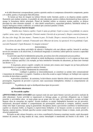 • să aibă dimensiuni corespunzătoare, pentru a permite analiza si compararea elementelor componente, pentru
a fi vizibile, pentru a fi percepute fără dificultate.
În lectura pe baza de imagini nu trebuie folosite multe ilustraţii, pentru a nu dispersa atenţia copiilor.
Ilustratiile sunt studiate temeinic, in prealabil, de catre educatoare, pentru a elabora chestionarul pe baza caruia se
ajunge la formularea ideilor principale. Planul de întrebări trebuie sa orienteze atenţia copiilor, sa dirijeze
percepţia lor către elemente esenţiale si către detalii semnificative, organizând gândirea. Întrebările trebuie sa
asigure înţelegerea unitara a tabloului, sa conducă spre concluzii parţiale si finale.
Teme pentru lectura pe bază de imagini
Familia mea; Camera copiilor; Copiii îi ajuta pe părinţi; Copiii se joaca ( la grădiniţă, in camera
copiilor, iarna, vara ); Micul gospodar; Prietenii omului ( biectele de uz personal ); Despre o meserie frumoasa;
De ziua celor dragi; De ziua mamei ; Toamna in parc; În livada; Despre o meserie frumoasa; In excursie; In
parc; La ferma de păsări / animale; Frumuseţile tarii; Obiceiuri de iarna; La spectacol; O zi in grădiniţă; Copii,
oocrotiti Pamantul!; Copiii Romaniei; Ce imagine urmeaza?
POVESTIREA
Povestirea este una dintre activităţile de educare a limbajului cele mai plăcute copiilor, întrucât le satisface
nevoia de cunoaştere si de afectivitate, le stimulează imaginaţia si constituie cadrul optim de exersare a capacităţii
de comunicare.
Ca activitate specifică învăţământului preşcolar, povestirea dezvolta urmatoarele procese psihice:
• gândirea logică, copiii trebuind sa reţină desfăşurarea evenimentelor si sa le expuna pe baza unor
procedee si mijloace specifice ( de exemplu, pe baza intrebarilor formulate de educatoare, pe baza unor ilustraţii
sau desene s.a. );
• imaginaţia, proces cognitiv complex de exersare prin crearea unor imagini noi pe baza prelucrarii
reprezentarilor si a experientei cognitive anterior formate;
• limbajul, ca mijloc fundamental de comunicare.
Limbajul si gândirea se intercondiţionează, se constituie ca unitate intre comunicaţional
( transmitere de informaţie ) si cognitiv. Gandirea se dezvolta avand ca suport limbajul, iar limbajul este expresia
nivelului de dezvoltare a gandirii.
• povestirea contribuie, de asemenea, la dezvoltarea atenţiei datorita căreia copiii memorează numele
personajelor, fragmente de povestiri si povesti, reţin succesiunea întâmplărilor, trăsături si comportamente ale
personajelor s.a.
În grădiniţa de copii se desfăşoară doua tipuri de povestiri:
a)Povestirile educatoarei
b) Povestirile copiilor
a)POVESTIRILE EDUCATOAREI sunt expuneri orale ale unor opere literare ( povesti, povestiri), realizate de
către educatoare. Aceste activităţi se organizează cu întreaga grupa, ca activitate obligatorie sau in timpul
jocurilor si activităţilor alese cu toata grupa sau pe grupe mici de copii. Prin conţinutul ei, aceasta activitate
lărgeşte sfera de cunoştinţe ale copiilor. Aceştia urmăresc cu atenţie întâmplările basmului sau ale povestirii,
memorează, descoperă trăsături si comportamente ale personajelor, analizează si compara, stabilesc anumite
relaţii intre fapte si personaje, ajung la generalizări. Receptarea atenta a povestirilor contribuie la familliarizarea
copiilor cu structura limbii, cu bogatia si expresivitatea limbjului; ei îşi însuşesc cuvinte cu sensuri proprii si
figurate, expresii poetice, formule specifice acestor creaţii literare, construcţii ritmate si rimate, zicale, proverbe,
structuri gramaticale.
Poveştile au atât valoare formativa, cat si etica, contribuind la formarea conştiinţei morale; copiii descoperă
trăsături de caracter, îşi aleg modele de viaţa, cunosc întruchipări si manifestări ale binelui si ale răului ( de
 