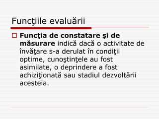 Funcţiile evaluării
 Funcţia de constatare şi de
măsurare indică dacă o activitate de
învăţare s-a derulat în condiţii
optime, cunoştinţele au fost
asimilate, o deprindere a fost
achiziţionată sau stadiul dezvoltării
acesteia.
 