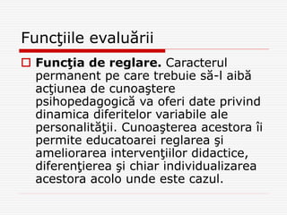 Funcţiile evaluării
 Funcţia de reglare. Caracterul
permanent pe care trebuie să-l aibă
acţiunea de cunoaştere
psihopedagogică va oferi date privind
dinamica diferitelor variabile ale
personalităţii. Cunoaşterea acestora îi
permite educatoarei reglarea şi
ameliorarea intervenţiilor didactice,
diferenţierea şi chiar individualizarea
acestora acolo unde este cazul.
 