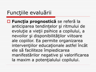 Funcţiile evaluării
 Funcţia prognostică se referă la
anticiparea tendinţelor şi ritmului de
evoluţie a vieţii psihice a copilului, a
nevoilor şi disponibilităţilor viitoare
ale copiilor. Ea permite organizarea
intervenţiilor educaţionale astfel încât
ele să faciliteze împiedicarea
manifestărilor negative şi valorificarea
la maxim a potenţialului copilului.
 