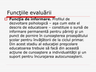 Funcţiile evaluării
 Funcţia de informare. Profilul de
dezvoltare psihologică – aşa cum este el
descris de educatoare – constituie o sursă de
informare permanentă pentru părinţi şi un
punct de pornire în cunoaşterea proaspătului
şcolar pentru învăţătorii de la ciclul primar.
Din acest stadiu al educaţiei preşcolare
educatoarea trebuie să facă din această
acţiune de cunoaştere a individualităţii şi un
suport pentru încurajarea autocunoaşterii.
 