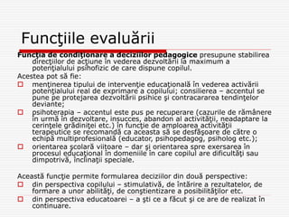 Funcţiile evaluării
Funcţia de condiţionare a deciziilor pedagogice presupune stabilirea
direcţiilor de acţiune în vederea dezvoltării la maximum a
potenţialului psihofizic de care dispune copilul.
Acestea pot să fie:
 menţinerea tipului de intervenţie educaţională în vederea activării
potenţialului real de exprimare a copilului; consilierea – accentul se
pune pe protejarea dezvoltării psihice şi contracararea tendinţelor
deviante;
 psihoterapia – accentul este pus pe recuperare (cazurile de rămânere
în urmă în dezvoltare, insucces, abandon al activităţii, neadaptare la
cerinţele grădiniţei etc.) în funcţie de amploarea activităţii
terapeutice se recomandă ca aceasta să se desfăşoare de către o
echipă multiprofesională (educator, psihopedagog, psiholog etc.);
 orientarea şcolară viitoare – dar şi orientarea spre exersarea în
procesul educaţional în domeniile în care copilul are dificultăţi sau
dimpotrivă, înclinaţii speciale.
Această funcţie permite formularea deciziilor din două perspective:
 din perspectiva copilului – stimulativă, de întărire a rezultatelor, de
formare a unor abilităţi, de conştientizare a posibilităţilor etc.
 din perspectiva educatoarei – a şti ce a făcut şi ce are de realizat în
continuare.
 
