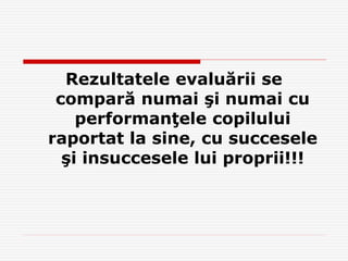 Rezultatele evaluării se
compară numai şi numai cu
performanţele copilului
raportat la sine, cu succesele
şi insuccesele lui proprii!!!
 