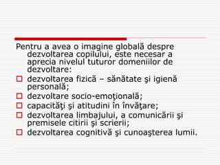 Pentru a avea o imagine globală despre
dezvoltarea copilului, este necesar a
aprecia nivelul tuturor domeniilor de
dezvoltare:
 dezvoltarea fizică – sănătate şi igienă
personală;
 dezvoltare socio-emoţională;
 capacităţi şi atitudini în învăţare;
 dezvoltarea limbajului, a comunicării şi
premisele citirii şi scrierii;
 dezvoltarea cognitivă şi cunoaşterea lumii.
 