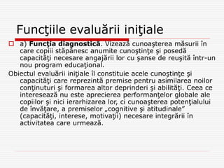Funcţiile evaluării iniţiale
 a) Funcţia diagnostică. Vizează cunoaşterea măsurii în
care copiii stăpânesc anumite cunoştinţe şi posedă
capacităţi necesare angajării lor cu şanse de reuşită într-un
nou program educaţional.
Obiectul evaluării iniţiale îl constituie acele cunoştinţe şi
capacităţi care reprezintă premise pentru asimilarea noilor
conţinuturi şi formarea altor deprinderi şi abilităţi. Ceea ce
interesează nu este aprecierea performanţelor globale ale
copiilor şi nici ierarhizarea lor, ci cunoaşterea potenţialului
de învăţare, a premiselor „cognitive şi atitudinale”
(capacităţi, interese, motivaţii) necesare integrării în
activitatea care urmează.
 