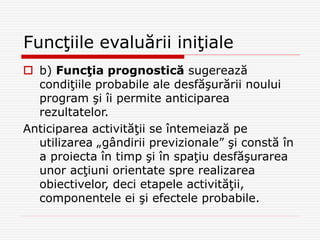 Funcţiile evaluării iniţiale
 b) Funcţia prognostică sugerează
condiţiile probabile ale desfăşurării noului
program şi îi permite anticiparea
rezultatelor.
Anticiparea activităţii se întemeiază pe
utilizarea „gândirii previzionale” şi constă în
a proiecta în timp şi în spaţiu desfăşurarea
unor acţiuni orientate spre realizarea
obiectivelor, deci etapele activităţii,
componentele ei şi efectele probabile.
 