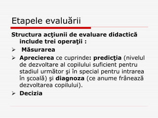 Etapele evaluării
Structura acţiunii de evaluare didactică
include trei operaţii :
 Măsurarea
 Aprecierea ce cuprinde: predicţia (nivelul
de dezvoltare al copilului suficient pentru
stadiul următor şi în special pentru intrarea
în şcoală) şi diagnoza (ce anume frânează
dezvoltarea copilului).
 Decizia
 