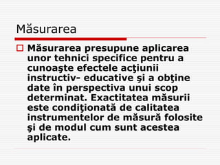 Măsurarea
 Măsurarea presupune aplicarea
unor tehnici specifice pentru a
cunoaşte efectele acţiunii
instructiv- educative şi a obţine
date în perspectiva unui scop
determinat. Exactitatea măsurii
este condiţionată de calitatea
instrumentelor de măsură folosite
şi de modul cum sunt acestea
aplicate.
 