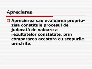 Aprecierea
 Aprecierea sau evaluarea propriu-
zisă constituie procesul de
judecată de valoare a
rezultatelor constatate, prin
compararea acestora cu scopurile
urmărite.
 