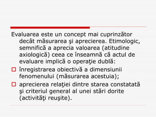 Evaluarea este un concept mai cuprinzător
decât măsurarea şi aprecierea. Etimologic,
semnifică a aprecia valoarea (atitudine
axiologică) ceea ce înseamnă că actul de
evaluare implică o operaţie dublă:
 înregistrarea obiectivă a dimensiunii
fenomenului (măsurarea acestuia);
 aprecierea relaţiei dintre starea constatată
şi criteriul general al unei stări dorite
(activităţi reuşite).
 