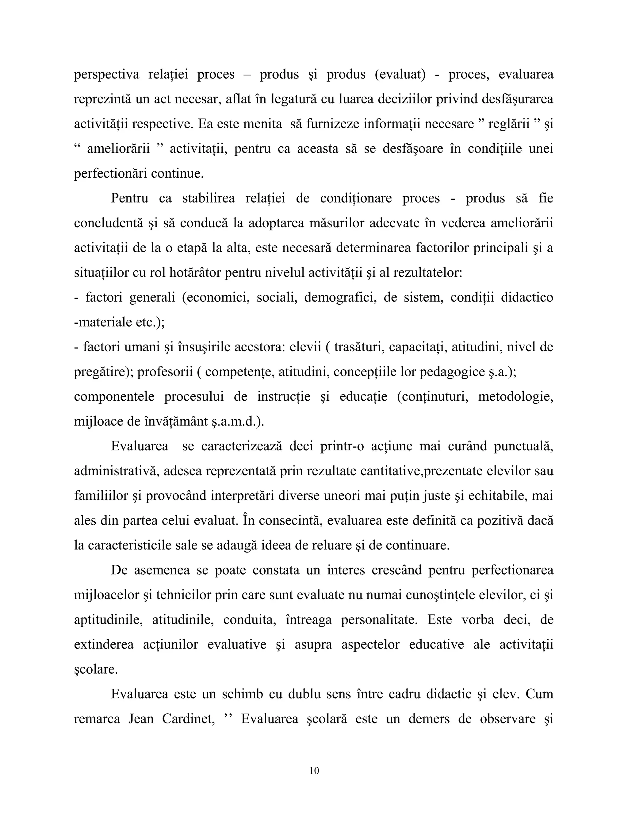 perspectiva relaţiei proces – produs şi produs (evaluat) - proces, evaluarea
reprezintă un act necesar, aflat în legatură cu luarea deciziilor privind desfăşurarea
activităţii respective. Ea este menita să furnizeze informaţii necesare ” reglării ” şi
“ ameliorării ” activitaţii, pentru ca aceasta să se desfăşoare în condiţiile unei
perfectionări continue.
Pentru ca stabilirea relaţiei de condiţionare proces - produs să fie
concludentă şi să conducă la adoptarea măsurilor adecvate în vederea ameliorării
activitaţii de la o etapă la alta, este necesară determinarea factorilor principali şi a
situaţiilor cu rol hotărâtor pentru nivelul activităţii şi al rezultatelor:
- factori generali (economici, sociali, demografici, de sistem, condiţii didactico
-materiale etc.);
- factori umani şi însuşirile acestora: elevii ( trasături, capacitaţi, atitudini, nivel de
pregătire); profesorii ( competenţe, atitudini, concepţiile lor pedagogice ş.a.);
componentele procesului de instrucţie şi educaţie (conţinuturi, metodologie,
mijloace de învăţământ ş.a.m.d.).
Evaluarea se caracterizează deci printr-o acţiune mai curând punctuală,
administrativă, adesea reprezentată prin rezultate cantitative,prezentate elevilor sau
familiilor şi provocând interpretări diverse uneori mai puţin juste şi echitabile, mai
ales din partea celui evaluat. În consecintă, evaluarea este definită ca pozitivă dacă
la caracteristicile sale se adaugă ideea de reluare şi de continuare.
De asemenea se poate constata un interes crescând pentru perfectionarea
mijloacelor şi tehnicilor prin care sunt evaluate nu numai cunoştinţele elevilor, ci şi
aptitudinile, atitudinile, conduita, întreaga personalitate. Este vorba deci, de
extinderea acţiunilor evaluative şi asupra aspectelor educative ale activitaţii
şcolare.
Evaluarea este un schimb cu dublu sens între cadru didactic şi elev. Cum
remarca Jean Cardinet, ’’ Evaluarea şcolară este un demers de observare şi
10
 