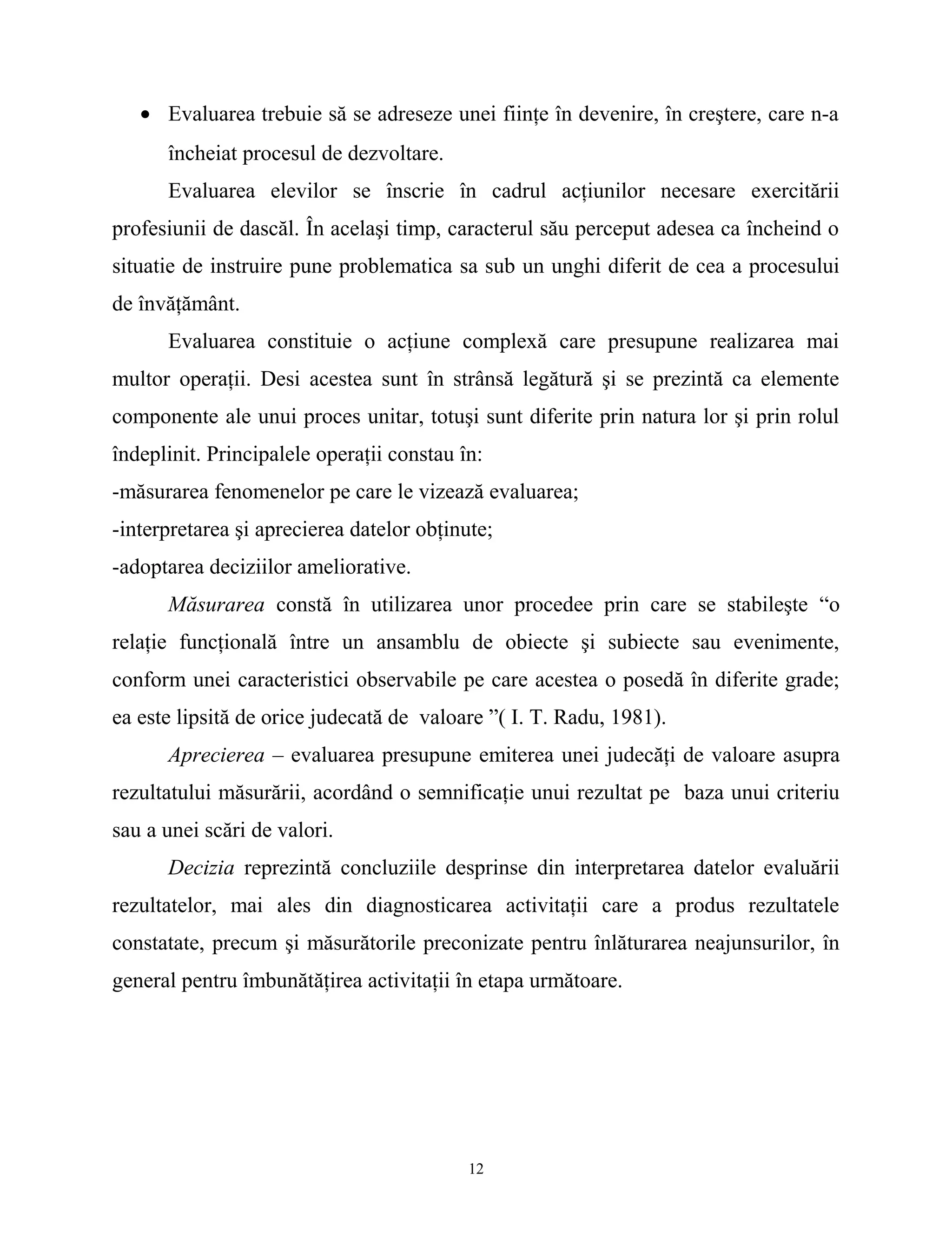 • Evaluarea trebuie să se adreseze unei fiinţe în devenire, în creştere, care n-a
încheiat procesul de dezvoltare.
Evaluarea elevilor se înscrie în cadrul acţiunilor necesare exercitării
profesiunii de dascăl. În acelaşi timp, caracterul său perceput adesea ca încheind o
situatie de instruire pune problematica sa sub un unghi diferit de cea a procesului
de învăţământ.
Evaluarea constituie o acţiune complexă care presupune realizarea mai
multor operaţii. Desi acestea sunt în strânsă legătură şi se prezintă ca elemente
componente ale unui proces unitar, totuşi sunt diferite prin natura lor şi prin rolul
îndeplinit. Principalele operaţii constau în:
-măsurarea fenomenelor pe care le vizează evaluarea;
-interpretarea şi aprecierea datelor obţinute;
-adoptarea deciziilor ameliorative.
Măsurarea constă în utilizarea unor procedee prin care se stabileşte “o
relaţie funcţională între un ansamblu de obiecte şi subiecte sau evenimente,
conform unei caracteristici observabile pe care acestea o posedă în diferite grade;
ea este lipsită de orice judecată de valoare ”( I. T. Radu, 1981).
Aprecierea – evaluarea presupune emiterea unei judecăţi de valoare asupra
rezultatului măsurării, acordând o semnificaţie unui rezultat pe baza unui criteriu
sau a unei scări de valori.
Decizia reprezintă concluziile desprinse din interpretarea datelor evaluării
rezultatelor, mai ales din diagnosticarea activitaţii care a produs rezultatele
constatate, precum şi măsurătorile preconizate pentru înlăturarea neajunsurilor, în
general pentru îmbunătăţirea activitaţii în etapa următoare.
12
 