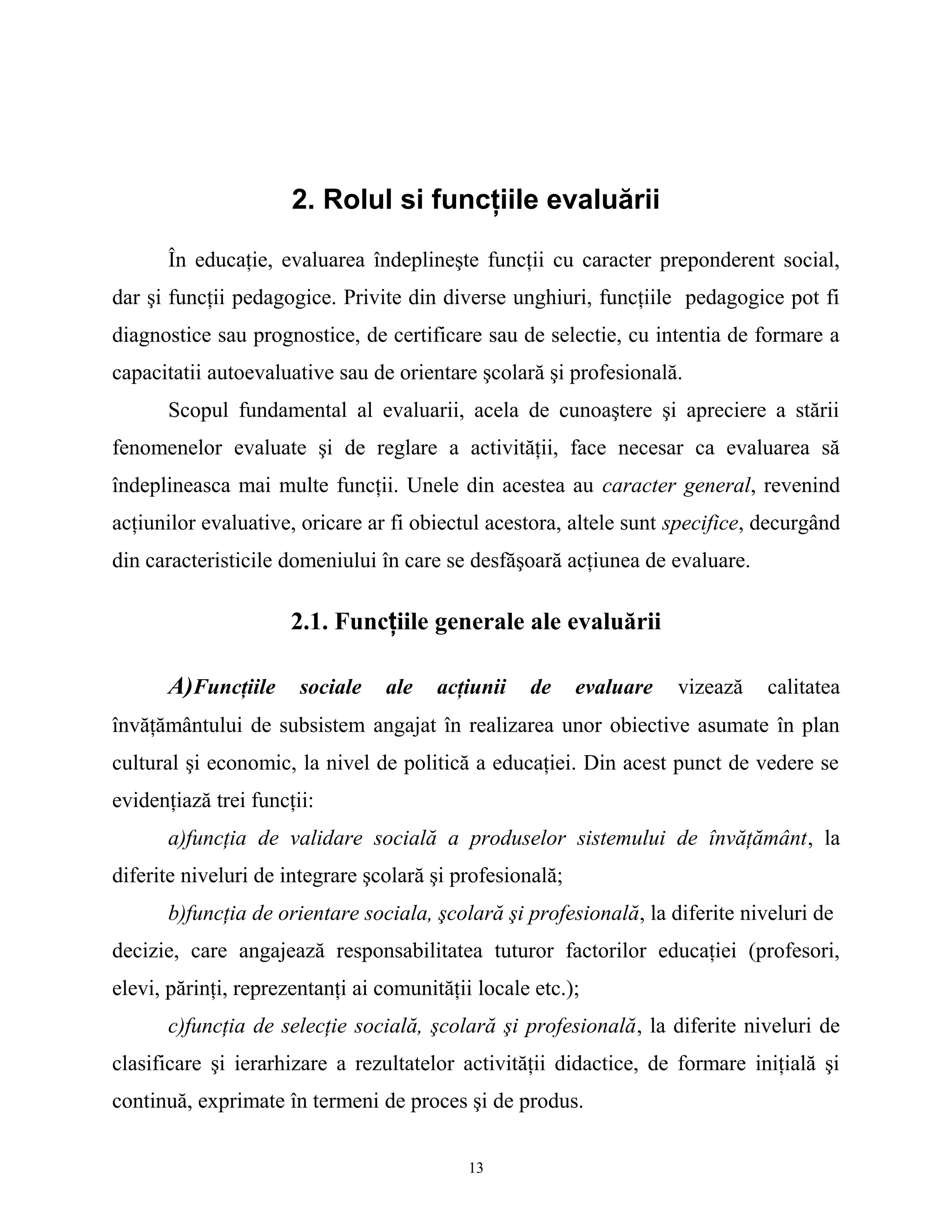 2. Rolul si funcţiile evaluării
În educaţie, evaluarea îndeplineşte funcţii cu caracter preponderent social,
dar şi funcţii pedagogice. Privite din diverse unghiuri, funcţiile pedagogice pot fi
diagnostice sau prognostice, de certificare sau de selectie, cu intentia de formare a
capacitatii autoevaluative sau de orientare şcolară şi profesională.
Scopul fundamental al evaluarii, acela de cunoaştere şi apreciere a stării
fenomenelor evaluate şi de reglare a activităţii, face necesar ca evaluarea să
îndeplineasca mai multe funcţii. Unele din acestea au caracter general, revenind
acţiunilor evaluative, oricare ar fi obiectul acestora, altele sunt specifice, decurgând
din caracteristicile domeniului în care se desfăşoară acţiunea de evaluare.
2.1. Funcţiile generale ale evaluării
A)Funcţiile sociale ale acţiunii de evaluare vizează calitatea
învăţământului de subsistem angajat în realizarea unor obiective asumate în plan
cultural şi economic, la nivel de politică a educaţiei. Din acest punct de vedere se
evidenţiază trei funcţii:
a)funcţia de validare socială a produselor sistemului de învăţământ, la
diferite niveluri de integrare şcolară şi profesională;
b)funcţia de orientare sociala, şcolară şi profesională, la diferite niveluri de
decizie, care angajează responsabilitatea tuturor factorilor educaţiei (profesori,
elevi, părinţi, reprezentanţi ai comunităţii locale etc.);
c)funcţia de selecţie socială, şcolară şi profesională, la diferite niveluri de
clasificare şi ierarhizare a rezultatelor activităţii didactice, de formare iniţială şi
continuă, exprimate în termeni de proces şi de produs.
13
 