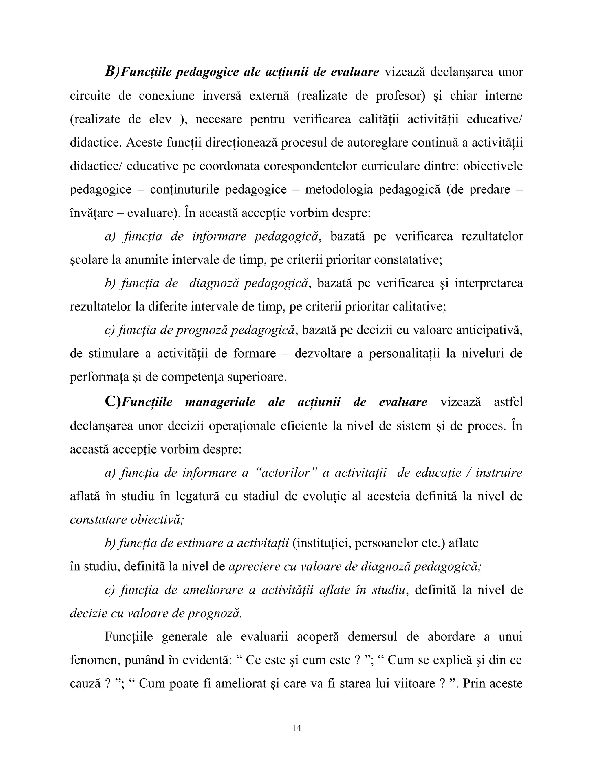B)Funcţiile pedagogice ale acţiunii de evaluare vizează declanşarea unor
circuite de conexiune inversă externă (realizate de profesor) şi chiar interne
(realizate de elev ), necesare pentru verificarea calităţii activităţii educative/
didactice. Aceste funcţii direcţionează procesul de autoreglare continuă a activităţii
didactice/ educative pe coordonata corespondentelor curriculare dintre: obiectivele
pedagogice – conţinuturile pedagogice – metodologia pedagogică (de predare –
învăţare – evaluare). În această accepţie vorbim despre:
a) funcţia de informare pedagogică, bazată pe verificarea rezultatelor
şcolare la anumite intervale de timp, pe criterii prioritar constatative;
b) funcţia de diagnoză pedagogică, bazată pe verificarea şi interpretarea
rezultatelor la diferite intervale de timp, pe criterii prioritar calitative;
c) funcţia de prognoză pedagogică, bazată pe decizii cu valoare anticipativă,
de stimulare a activităţii de formare – dezvoltare a personalitaţii la niveluri de
performaţa şi de competenţa superioare.
C)Funcţiile manageriale ale acţiunii de evaluare vizează astfel
declanşarea unor decizii operaţionale eficiente la nivel de sistem şi de proces. În
această accepţie vorbim despre:
a) funcţia de informare a “actorilor” a activitaţii de educaţie / instruire
aflată în studiu în legatură cu stadiul de evoluţie al acesteia definită la nivel de
constatare obiectivă;
b) funcţia de estimare a activitaţii (instituţiei, persoanelor etc.) aflate
în studiu, definită la nivel de apreciere cu valoare de diagnoză pedagogică;
c) funcţia de ameliorare a activităţii aflate în studiu, definită la nivel de
decizie cu valoare de prognoză.
Funcţiile generale ale evaluarii acoperă demersul de abordare a unui
fenomen, punând în evidentă: “ Ce este şi cum este ? ”; “ Cum se explică şi din ce
cauză ? ”; “ Cum poate fi ameliorat şi care va fi starea lui viitoare ? ”. Prin aceste
14
 