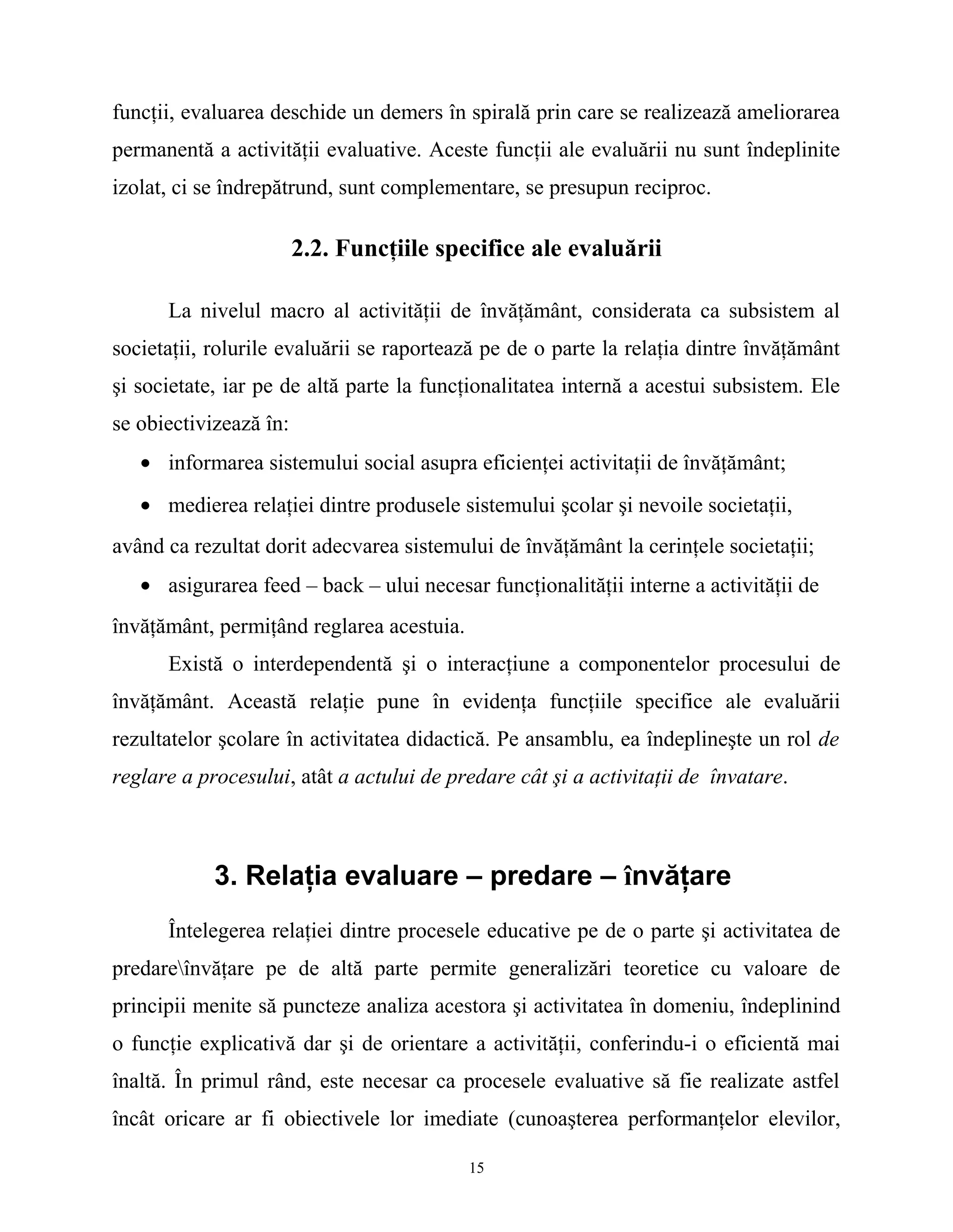 funcţii, evaluarea deschide un demers în spirală prin care se realizează ameliorarea
permanentă a activităţii evaluative. Aceste funcţii ale evaluării nu sunt îndeplinite
izolat, ci se îndrepătrund, sunt complementare, se presupun reciproc.
2.2. Funcţiile specifice ale evaluării
La nivelul macro al activităţii de învăţământ, considerata ca subsistem al
societaţii, rolurile evaluării se raportează pe de o parte la relaţia dintre învăţământ
şi societate, iar pe de altă parte la funcţionalitatea internă a acestui subsistem. Ele
se obiectivizează în:
• informarea sistemului social asupra eficienţei activitaţii de învăţământ;
• medierea relaţiei dintre produsele sistemului şcolar şi nevoile societaţii,
având ca rezultat dorit adecvarea sistemului de învăţământ la cerinţele societaţii;
• asigurarea feed – back – ului necesar funcţionalităţii interne a activităţii de
învăţământ, permiţând reglarea acestuia.
Există o interdependentă şi o interacţiune a componentelor procesului de
învăţământ. Această relaţie pune în evidenţa funcţiile specifice ale evaluării
rezultatelor şcolare în activitatea didactică. Pe ansamblu, ea îndeplineşte un rol de
reglare a procesului, atât a actului de predare cât şi a activitaţii de învatare.
3. Relaţia evaluare – predare – învăţare
Întelegerea relaţiei dintre procesele educative pe de o parte şi activitatea de
predareînvăţare pe de altă parte permite generalizări teoretice cu valoare de
principii menite să puncteze analiza acestora şi activitatea în domeniu, îndeplinind
o funcţie explicativă dar şi de orientare a activităţii, conferindu-i o eficientă mai
înaltă. În primul rând, este necesar ca procesele evaluative să fie realizate astfel
încât oricare ar fi obiectivele lor imediate (cunoaşterea performanţelor elevilor,
15
 