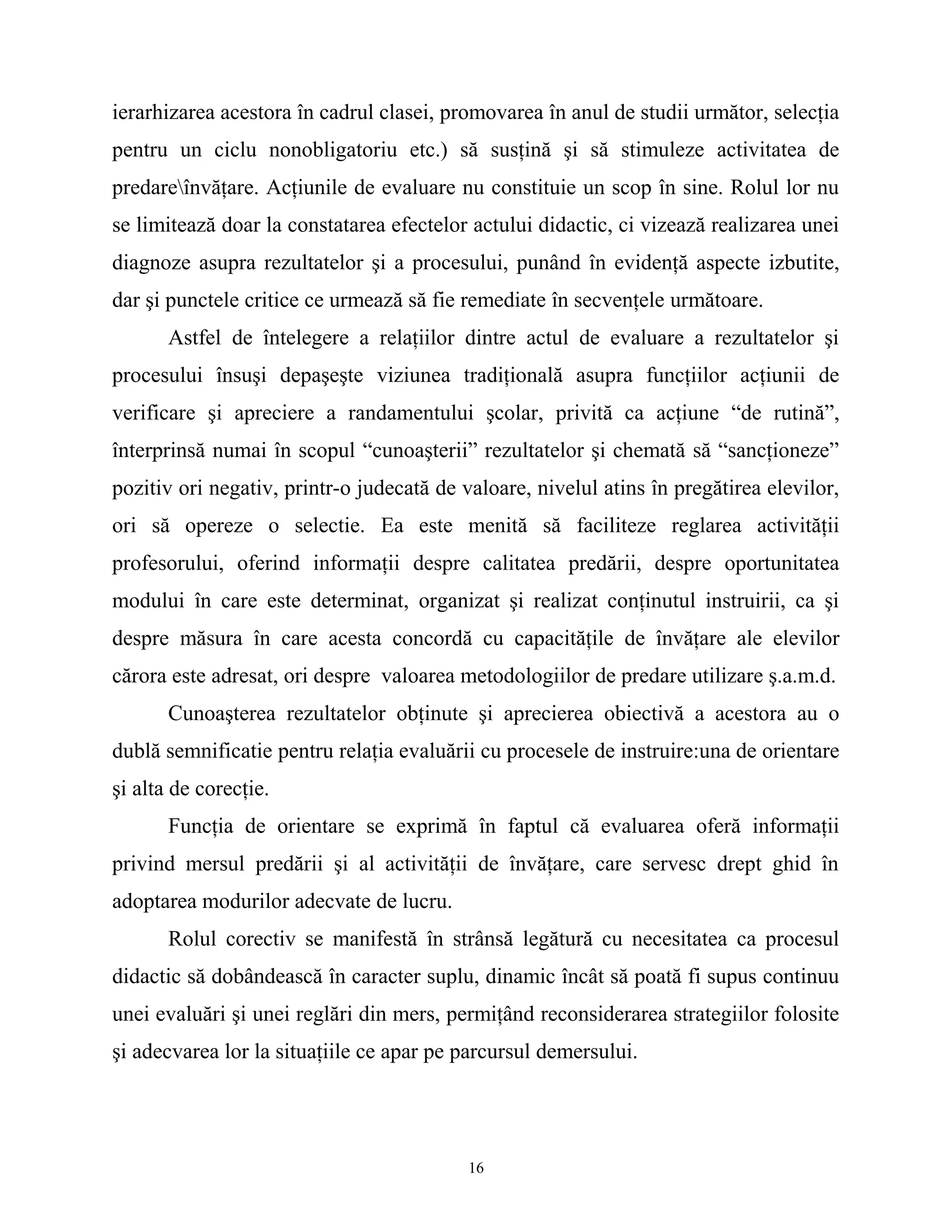 ierarhizarea acestora în cadrul clasei, promovarea în anul de studii următor, selecţia
pentru un ciclu nonobligatoriu etc.) să susţină şi să stimuleze activitatea de
predareînvăţare. Acţiunile de evaluare nu constituie un scop în sine. Rolul lor nu
se limitează doar la constatarea efectelor actului didactic, ci vizează realizarea unei
diagnoze asupra rezultatelor şi a procesului, punând în evidenţă aspecte izbutite,
dar şi punctele critice ce urmează să fie remediate în secvenţele următoare.
Astfel de întelegere a relaţiilor dintre actul de evaluare a rezultatelor şi
procesului însuşi depaşeşte viziunea tradiţională asupra funcţiilor acţiunii de
verificare şi apreciere a randamentului şcolar, privită ca acţiune “de rutină”,
înterprinsă numai în scopul “cunoaşterii” rezultatelor şi chemată să “sancţioneze”
pozitiv ori negativ, printr-o judecată de valoare, nivelul atins în pregătirea elevilor,
ori să opereze o selectie. Ea este menită să faciliteze reglarea activităţii
profesorului, oferind informaţii despre calitatea predării, despre oportunitatea
modului în care este determinat, organizat şi realizat conţinutul instruirii, ca şi
despre măsura în care acesta concordă cu capacităţile de învăţare ale elevilor
cărora este adresat, ori despre valoarea metodologiilor de predare utilizare ş.a.m.d.
Cunoaşterea rezultatelor obţinute şi aprecierea obiectivă a acestora au o
dublă semnificatie pentru relaţia evaluării cu procesele de instruire:una de orientare
şi alta de corecţie.
Funcţia de orientare se exprimă în faptul că evaluarea oferă informaţii
privind mersul predării şi al activităţii de învăţare, care servesc drept ghid în
adoptarea modurilor adecvate de lucru.
Rolul corectiv se manifestă în strânsă legătură cu necesitatea ca procesul
didactic să dobândească în caracter suplu, dinamic încât să poată fi supus continuu
unei evaluări şi unei reglări din mers, permiţând reconsiderarea strategiilor folosite
şi adecvarea lor la situaţiile ce apar pe parcursul demersului.
16
 