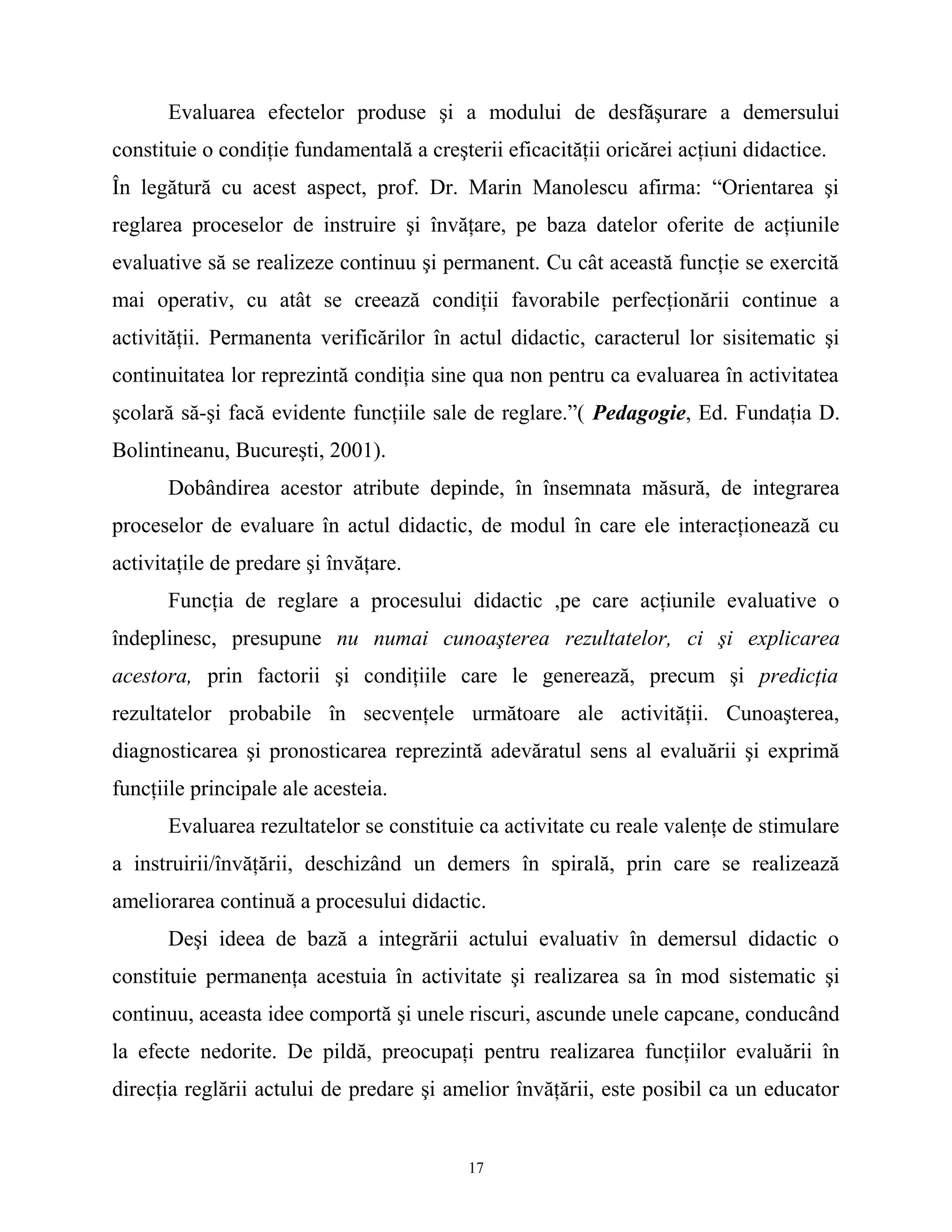 Evaluarea efectelor produse şi a modului de desfăşurare a demersului
constituie o condiţie fundamentală a creşterii eficacităţii oricărei acţiuni didactice.
În legătură cu acest aspect, prof. Dr. Marin Manolescu afirma: “Orientarea şi
reglarea proceselor de instruire şi învăţare, pe baza datelor oferite de acţiunile
evaluative să se realizeze continuu şi permanent. Cu cât această funcţie se exercită
mai operativ, cu atât se creează condiţii favorabile perfecţionării continue a
activităţii. Permanenta verificărilor în actul didactic, caracterul lor sisitematic şi
continuitatea lor reprezintă condiţia sine qua non pentru ca evaluarea în activitatea
şcolară să-şi facă evidente funcţiile sale de reglare.”( Pedagogie, Ed. Fundaţia D.
Bolintineanu, Bucureşti, 2001).
Dobândirea acestor atribute depinde, în însemnata măsură, de integrarea
proceselor de evaluare în actul didactic, de modul în care ele interacţionează cu
activitaţile de predare şi învăţare.
Funcţia de reglare a procesului didactic ,pe care acţiunile evaluative o
îndeplinesc, presupune nu numai cunoaşterea rezultatelor, ci şi explicarea
acestora, prin factorii şi condiţiile care le generează, precum şi predicţia
rezultatelor probabile în secvenţele următoare ale activităţii. Cunoaşterea,
diagnosticarea şi pronosticarea reprezintă adevăratul sens al evaluării şi exprimă
funcţiile principale ale acesteia.
Evaluarea rezultatelor se constituie ca activitate cu reale valenţe de stimulare
a instruirii/învăţării, deschizând un demers în spirală, prin care se realizează
ameliorarea continuă a procesului didactic.
Deşi ideea de bază a integrării actului evaluativ în demersul didactic o
constituie permanenţa acestuia în activitate şi realizarea sa în mod sistematic şi
continuu, aceasta idee comportă şi unele riscuri, ascunde unele capcane, conducând
la efecte nedorite. De pildă, preocupaţi pentru realizarea funcţiilor evaluării în
direcţia reglării actului de predare şi amelior învăţării, este posibil ca un educator
17
 