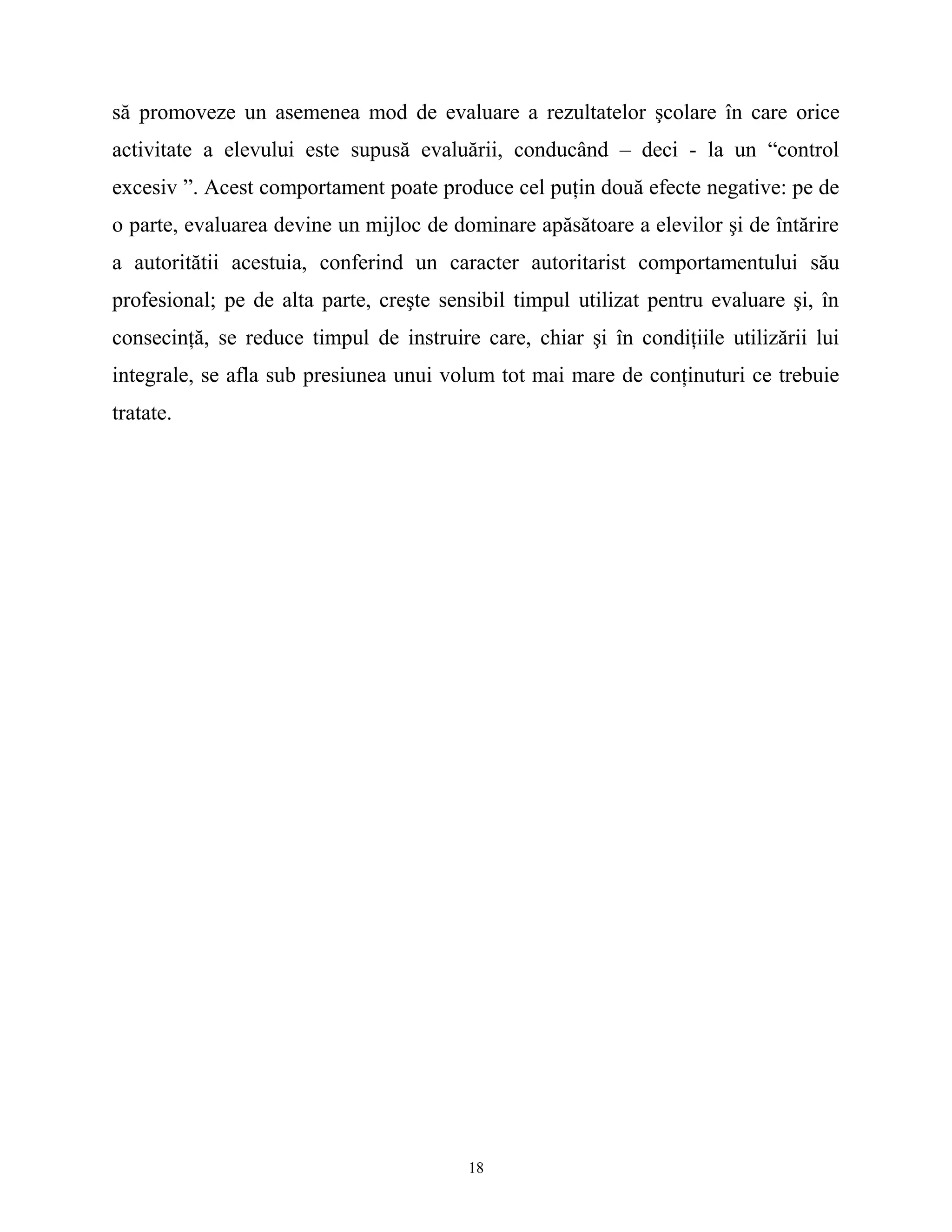 să promoveze un asemenea mod de evaluare a rezultatelor şcolare în care orice
activitate a elevului este supusă evaluării, conducând – deci - la un “control
excesiv ”. Acest comportament poate produce cel puţin două efecte negative: pe de
o parte, evaluarea devine un mijloc de dominare apăsătoare a elevilor şi de întărire
a autoritătii acestuia, conferind un caracter autoritarist comportamentului său
profesional; pe de alta parte, creşte sensibil timpul utilizat pentru evaluare şi, în
consecinţă, se reduce timpul de instruire care, chiar şi în condiţiile utilizării lui
integrale, se afla sub presiunea unui volum tot mai mare de conţinuturi ce trebuie
tratate.
18
 