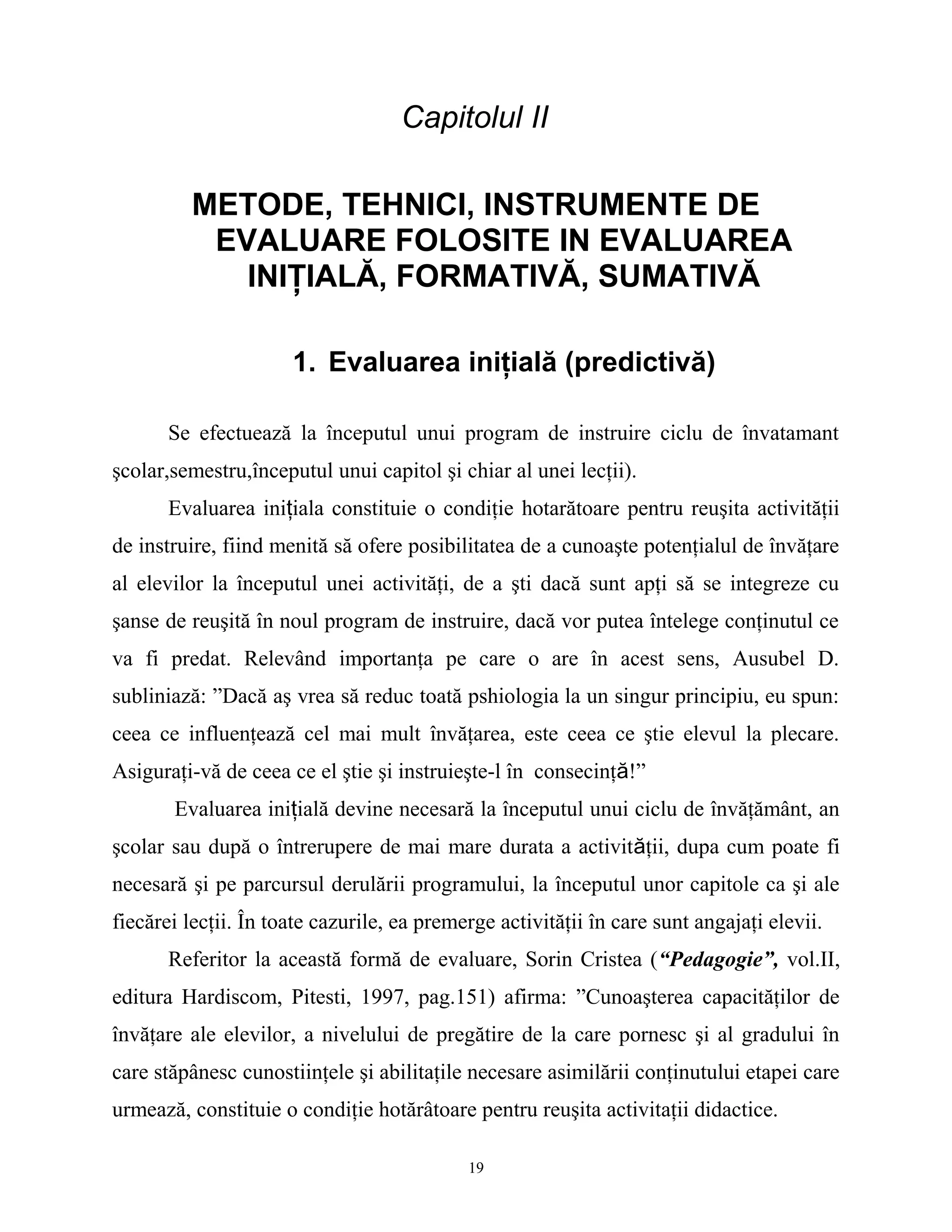 Capitolul II
METODE, TEHNICI, INSTRUMENTE DE
EVALUARE FOLOSITE IN EVALUAREA
INIŢIALĂ, FORMATIVĂ, SUMATIVĂ
1. Evaluarea iniţială (predictivă)
Se efectuează la începutul unui program de instruire ciclu de învatamant
şcolar,semestru,începutul unui capitol şi chiar al unei lecţii).
Evaluarea iniţiala constituie o condiţie hotarătoare pentru reuşita activităţii
de instruire, fiind menită să ofere posibilitatea de a cunoaşte potenţialul de învăţare
al elevilor la începutul unei activităţi, de a şti dacă sunt apţi să se integreze cu
şanse de reuşită în noul program de instruire, dacă vor putea întelege conţinutul ce
va fi predat. Relevând importanţa pe care o are în acest sens, Ausubel D.
subliniază: ”Dacă aş vrea să reduc toată pshiologia la un singur principiu, eu spun:
ceea ce influenţează cel mai mult învăţarea, este ceea ce ştie elevul la plecare.
Asiguraţi-vă de ceea ce el ştie şi instruieşte-l în consecinţă!”
Evaluarea iniţială devine necesară la începutul unui ciclu de învăţământ, an
şcolar sau după o întrerupere de mai mare durata a activităţii, dupa cum poate fi
necesară şi pe parcursul derulării programului, la începutul unor capitole ca şi ale
fiecărei lecţii. În toate cazurile, ea premerge activităţii în care sunt angajaţi elevii.
Referitor la această formă de evaluare, Sorin Cristea (“Pedagogie”, vol.II,
editura Hardiscom, Pitesti, 1997, pag.151) afirma: ”Cunoaşterea capacităţilor de
învăţare ale elevilor, a nivelului de pregătire de la care pornesc şi al gradului în
care stăpânesc cunostiinţele şi abilitaţile necesare asimilării conţinutului etapei care
urmează, constituie o condiţie hotărâtoare pentru reuşita activitaţii didactice.
19
 