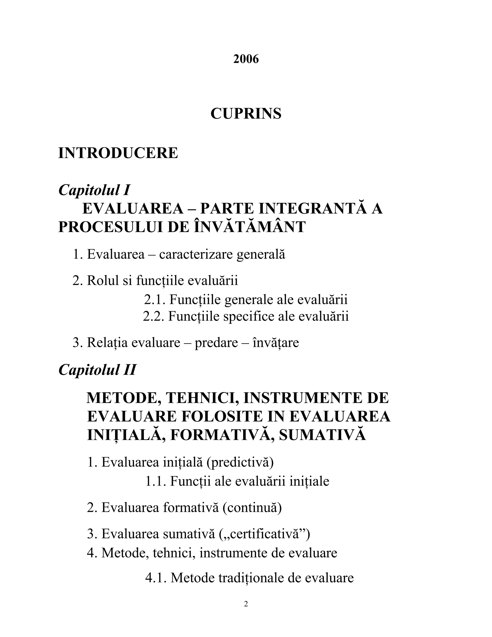 2006
CUPRINS
INTRODUCERE
Capitolul I
EVALUAREA – PARTE INTEGRANTĂ A
PROCESULUI DE ÎNVĂTĂMÂNT
1. Evaluarea – caracterizare generală
2. Rolul si funcţiile evaluării
2.1. Funcţiile generale ale evaluării
2.2. Funcţiile specifice ale evaluării
3. Relaţia evaluare – predare – învăţare
Capitolul II
METODE, TEHNICI, INSTRUMENTE DE
EVALUARE FOLOSITE IN EVALUAREA
INIŢIALĂ, FORMATIVĂ, SUMATIVĂ
1. Evaluarea iniţială (predictivă)
1.1. Funcţii ale evaluării iniţiale
2. Evaluarea formativă (continuă)
3. Evaluarea sumativă („certificativă”)
4. Metode, tehnici, instrumente de evaluare
4.1. Metode tradiţionale de evaluare
2
 