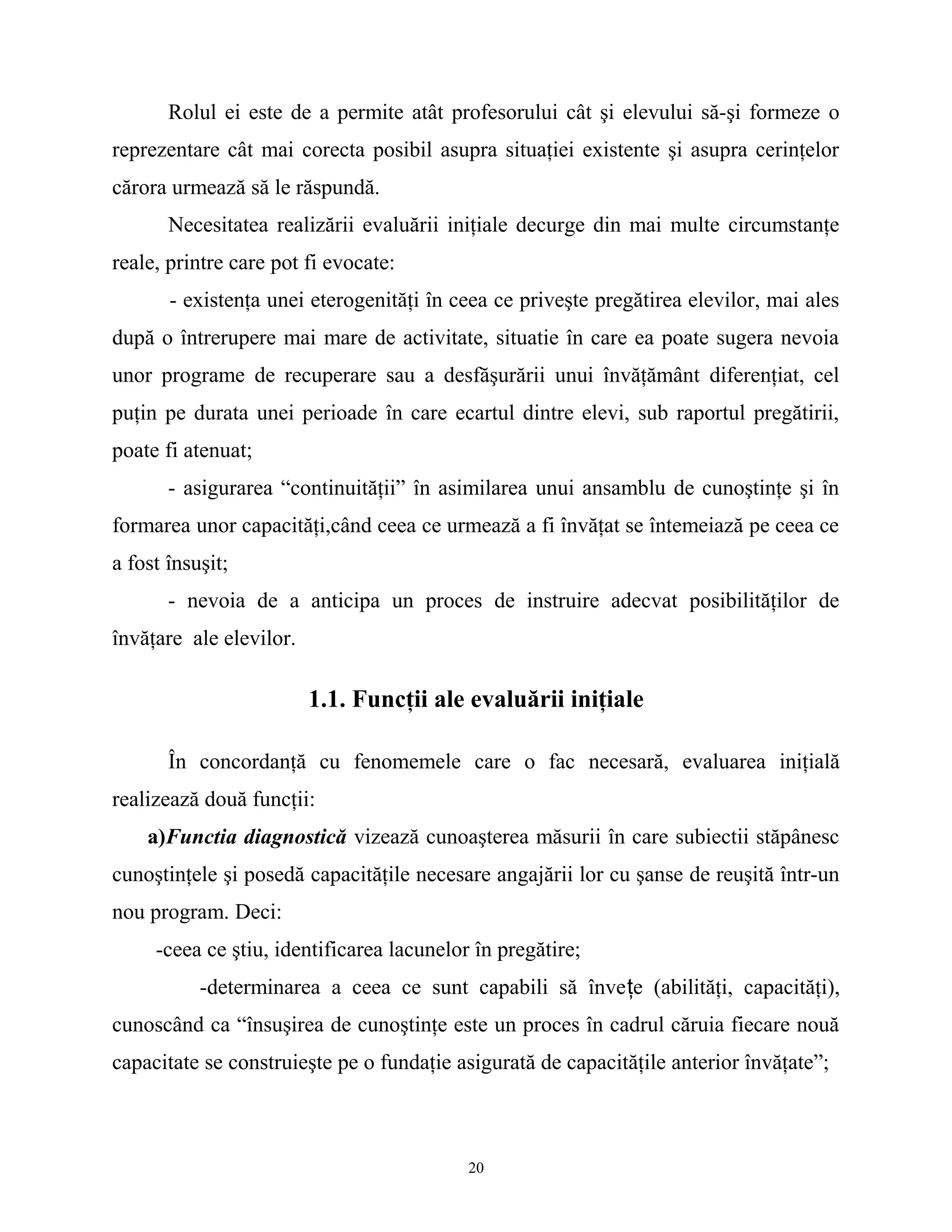 Rolul ei este de a permite atât profesorului cât şi elevului să-şi formeze o
reprezentare cât mai corecta posibil asupra situaţiei existente şi asupra cerinţelor
cărora urmează să le răspundă.
Necesitatea realizării evaluării iniţiale decurge din mai multe circumstanţe
reale, printre care pot fi evocate:
- existenţa unei eterogenităţi în ceea ce priveşte pregătirea elevilor, mai ales
după o întrerupere mai mare de activitate, situatie în care ea poate sugera nevoia
unor programe de recuperare sau a desfăşurării unui învăţământ diferenţiat, cel
puţin pe durata unei perioade în care ecartul dintre elevi, sub raportul pregătirii,
poate fi atenuat;
- asigurarea “continuităţii” în asimilarea unui ansamblu de cunoştinţe şi în
formarea unor capacităţi,când ceea ce urmează a fi învăţat se întemeiază pe ceea ce
a fost însuşit;
- nevoia de a anticipa un proces de instruire adecvat posibilităţilor de
învăţare ale elevilor.
1.1. Funcţii ale evaluării iniţiale
În concordanţă cu fenomemele care o fac necesară, evaluarea iniţială
realizează două funcţii:
a)Functia diagnostică vizează cunoaşterea măsurii în care subiectii stăpânesc
cunoştinţele şi posedă capacităţile necesare angajării lor cu şanse de reuşită într-un
nou program. Deci:
-ceea ce ştiu, identificarea lacunelor în pregătire;
-determinarea a ceea ce sunt capabili să înveţe (abilităţi, capacităţi),
cunoscând ca “însuşirea de cunoştinţe este un proces în cadrul căruia fiecare nouă
capacitate se construieşte pe o fundaţie asigurată de capacităţile anterior învăţate”;
20
 