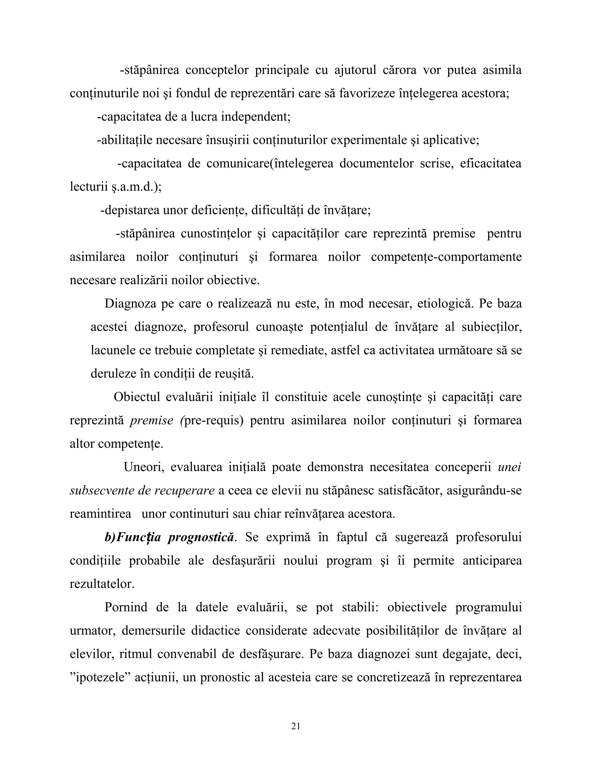 -stăpânirea conceptelor principale cu ajutorul cărora vor putea asimila
conţinuturile noi şi fondul de reprezentări care să favorizeze înţelegerea acestora;
-capacitatea de a lucra independent;
-abilitaţile necesare însuşirii conţinuturilor experimentale şi aplicative;
-capacitatea de comunicare(întelegerea documentelor scrise, eficacitatea
lecturii ş.a.m.d.);
-depistarea unor deficienţe, dificultăţi de învăţare;
-stăpânirea cunostinţelor şi capacităţilor care reprezintă premise pentru
asimilarea noilor conţinuturi şi formarea noilor competenţe-comportamente
necesare realizării noilor obiective.
Diagnoza pe care o realizează nu este, în mod necesar, etiologică. Pe baza
acestei diagnoze, profesorul cunoaşte potenţialul de învăţare al subiecţilor,
lacunele ce trebuie completate şi remediate, astfel ca activitatea următoare să se
deruleze în condiţii de reuşită.
Obiectul evaluării iniţiale îl constituie acele cunoştinţe şi capacităţi care
reprezintă premise (pre-requis) pentru asimilarea noilor conţinuturi şi formarea
altor competenţe.
Uneori, evaluarea iniţială poate demonstra necesitatea conceperii unei
subsecvente de recuperare a ceea ce elevii nu stăpânesc satisfăcător, asigurându-se
reamintirea unor continuturi sau chiar reînvăţarea acestora.
b)Funcţia prognostică. Se exprimă în faptul că sugerează profesorului
condiţiile probabile ale desfaşurării noului program şi îi permite anticiparea
rezultatelor.
Pornind de la datele evaluării, se pot stabili: obiectivele programului
urmator, demersurile didactice considerate adecvate posibilităţilor de învăţare al
elevilor, ritmul convenabil de desfăşurare. Pe baza diagnozei sunt degajate, deci,
”ipotezele” acţiunii, un pronostic al acesteia care se concretizează în reprezentarea
21
 