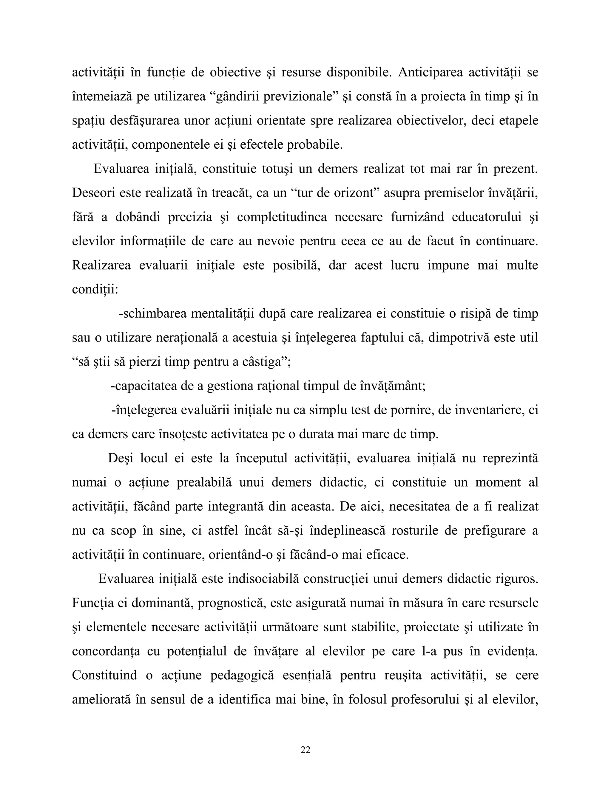 activităţii în funcţie de obiective şi resurse disponibile. Anticiparea activităţii se
întemeiază pe utilizarea “gândirii previzionale” şi constă în a proiecta în timp şi în
spaţiu desfăşurarea unor acţiuni orientate spre realizarea obiectivelor, deci etapele
activităţii, componentele ei şi efectele probabile.
Evaluarea iniţială, constituie totuşi un demers realizat tot mai rar în prezent.
Deseori este realizată în treacăt, ca un “tur de orizont” asupra premiselor învăţării,
fără a dobândi precizia şi completitudinea necesare furnizând educatorului şi
elevilor informaţiile de care au nevoie pentru ceea ce au de facut în continuare.
Realizarea evaluarii iniţiale este posibilă, dar acest lucru impune mai multe
condiţii:
-schimbarea mentalităţii după care realizarea ei constituie o risipă de timp
sau o utilizare neraţională a acestuia şi înţelegerea faptului că, dimpotrivă este util
“să ştii să pierzi timp pentru a câstiga”;
-capacitatea de a gestiona raţional timpul de învăţământ;
-înţelegerea evaluării iniţiale nu ca simplu test de pornire, de inventariere, ci
ca demers care însoţeste activitatea pe o durata mai mare de timp.
Deşi locul ei este la începutul activităţii, evaluarea iniţială nu reprezintă
numai o acţiune prealabilă unui demers didactic, ci constituie un moment al
activităţii, făcând parte integrantă din aceasta. De aici, necesitatea de a fi realizat
nu ca scop în sine, ci astfel încât să-şi îndeplinească rosturile de prefigurare a
activităţii în continuare, orientând-o şi făcând-o mai eficace.
Evaluarea iniţială este indisociabilă construcţiei unui demers didactic riguros.
Funcţia ei dominantă, prognostică, este asigurată numai în măsura în care resursele
şi elementele necesare activităţii următoare sunt stabilite, proiectate şi utilizate în
concordanţa cu potenţialul de învăţare al elevilor pe care l-a pus în evidenţa.
Constituind o acţiune pedagogică esenţială pentru reuşita activităţii, se cere
ameliorată în sensul de a identifica mai bine, în folosul profesorului şi al elevilor,
22
 