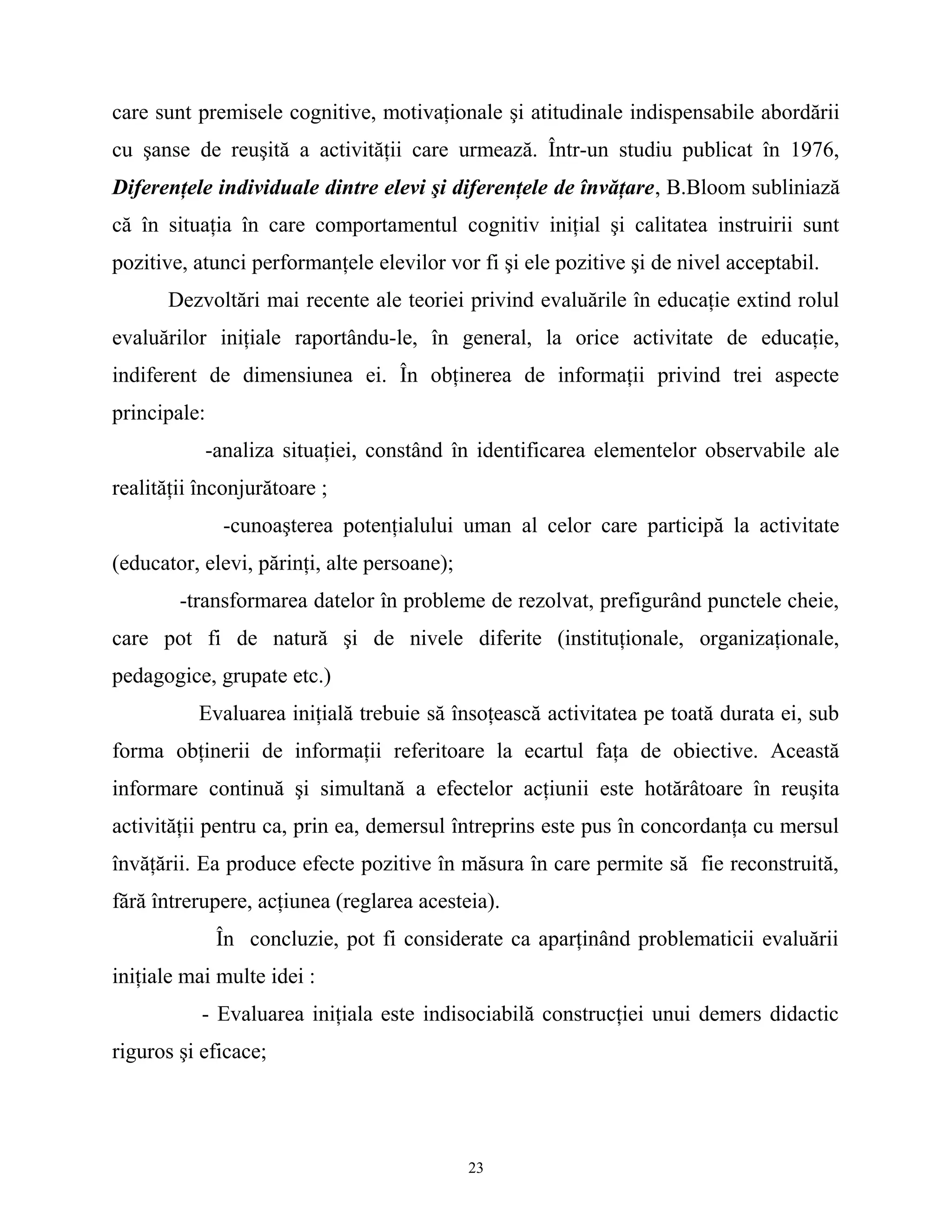 care sunt premisele cognitive, motivaţionale şi atitudinale indispensabile abordării
cu şanse de reuşită a activităţii care urmează. Într-un studiu publicat în 1976,
Diferenţele individuale dintre elevi şi diferenţele de învăţare, B.Bloom subliniază
că în situaţia în care comportamentul cognitiv iniţial şi calitatea instruirii sunt
pozitive, atunci performanţele elevilor vor fi şi ele pozitive şi de nivel acceptabil.
Dezvoltări mai recente ale teoriei privind evaluările în educaţie extind rolul
evaluărilor iniţiale raportându-le, în general, la orice activitate de educaţie,
indiferent de dimensiunea ei. În obţinerea de informaţii privind trei aspecte
principale:
-analiza situaţiei, constând în identificarea elementelor observabile ale
realităţii înconjurătoare ;
-cunoaşterea potenţialului uman al celor care participă la activitate
(educator, elevi, părinţi, alte persoane);
-transformarea datelor în probleme de rezolvat, prefigurând punctele cheie,
care pot fi de natură şi de nivele diferite (instituţionale, organizaţionale,
pedagogice, grupate etc.)
Evaluarea iniţială trebuie să însoţească activitatea pe toată durata ei, sub
forma obţinerii de informaţii referitoare la ecartul faţa de obiective. Această
informare continuă şi simultană a efectelor acţiunii este hotărâtoare în reuşita
activităţii pentru ca, prin ea, demersul întreprins este pus în concordanţa cu mersul
învăţării. Ea produce efecte pozitive în măsura în care permite să fie reconstruită,
fără întrerupere, acţiunea (reglarea acesteia).
În concluzie, pot fi considerate ca aparţinând problematicii evaluării
iniţiale mai multe idei :
- Evaluarea iniţiala este indisociabilă construcţiei unui demers didactic
riguros şi eficace;
23
 