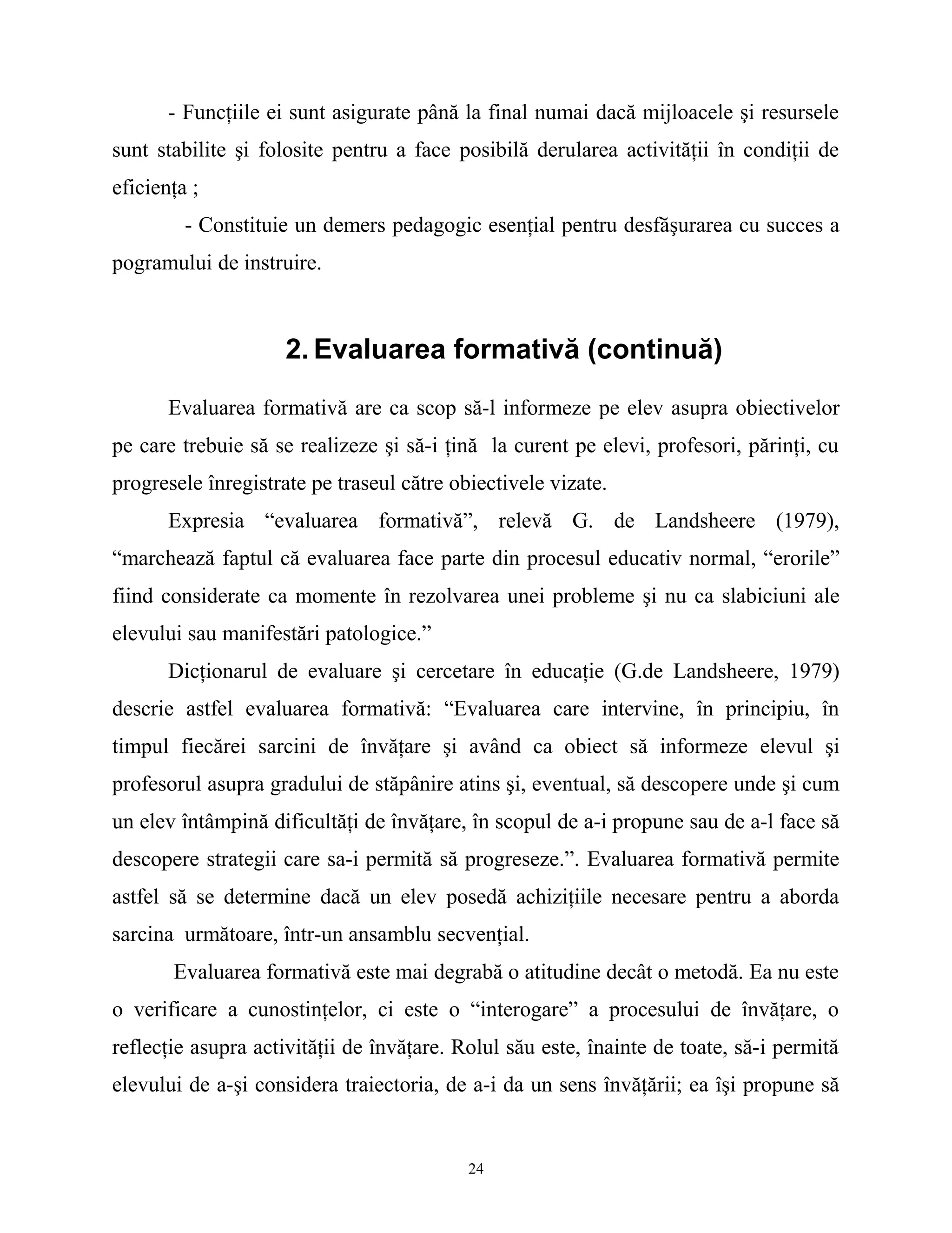- Funcţiile ei sunt asigurate până la final numai dacă mijloacele şi resursele
sunt stabilite şi folosite pentru a face posibilă derularea activităţii în condiţii de
eficienţa ;
- Constituie un demers pedagogic esenţial pentru desfăşurarea cu succes a
pogramului de instruire.
2. Evaluarea formativă (continuă)
Evaluarea formativă are ca scop să-l informeze pe elev asupra obiectivelor
pe care trebuie să se realizeze şi să-i ţină la curent pe elevi, profesori, părinţi, cu
progresele înregistrate pe traseul către obiectivele vizate.
Expresia “evaluarea formativă”, relevă G. de Landsheere (1979),
“marchează faptul că evaluarea face parte din procesul educativ normal, “erorile”
fiind considerate ca momente în rezolvarea unei probleme şi nu ca slabiciuni ale
elevului sau manifestări patologice.”
Dicţionarul de evaluare şi cercetare în educaţie (G.de Landsheere, 1979)
descrie astfel evaluarea formativă: “Evaluarea care intervine, în principiu, în
timpul fiecărei sarcini de învăţare şi având ca obiect să informeze elevul şi
profesorul asupra gradului de stăpânire atins şi, eventual, să descopere unde şi cum
un elev întâmpină dificultăţi de învăţare, în scopul de a-i propune sau de a-l face să
descopere strategii care sa-i permită să progreseze.”. Evaluarea formativă permite
astfel să se determine dacă un elev posedă achiziţiile necesare pentru a aborda
sarcina următoare, într-un ansamblu secvenţial.
Evaluarea formativă este mai degrabă o atitudine decât o metodă. Ea nu este
o verificare a cunostinţelor, ci este o “interogare” a procesului de învăţare, o
reflecţie asupra activităţii de învăţare. Rolul său este, înainte de toate, să-i permită
elevului de a-şi considera traiectoria, de a-i da un sens învăţării; ea îşi propune să
24
 