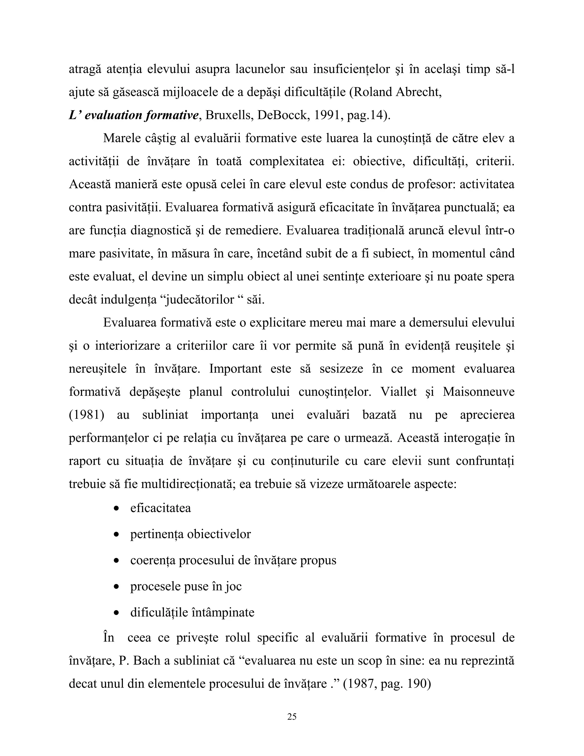 atragă atenţia elevului asupra lacunelor sau insuficienţelor şi în acelaşi timp să-l
ajute să găsească mijloacele de a depăşi dificultăţile (Roland Abrecht,
L’ evaluation formative, Bruxells, DeBocck, 1991, pag.14).
Marele câştig al evaluării formative este luarea la cunoştinţă de către elev a
activităţii de învăţare în toată complexitatea ei: obiective, dificultăţi, criterii.
Această manieră este opusă celei în care elevul este condus de profesor: activitatea
contra pasivităţii. Evaluarea formativă asigură eficacitate în învăţarea punctuală; ea
are funcţia diagnostică şi de remediere. Evaluarea tradiţională aruncă elevul într-o
mare pasivitate, în măsura în care, încetând subit de a fi subiect, în momentul când
este evaluat, el devine un simplu obiect al unei sentinţe exterioare şi nu poate spera
decât indulgenţa “judecătorilor “ săi.
Evaluarea formativă este o explicitare mereu mai mare a demersului elevului
şi o interiorizare a criteriilor care îi vor permite să pună în evidenţă reuşitele şi
nereuşitele în învăţare. Important este să sesizeze în ce moment evaluarea
formativă depăşeşte planul controlului cunoştinţelor. Viallet şi Maisonneuve
(1981) au subliniat importanţa unei evaluări bazată nu pe aprecierea
performanţelor ci pe relaţia cu învăţarea pe care o urmează. Această interogaţie în
raport cu situaţia de învăţare şi cu conţinuturile cu care elevii sunt confruntaţi
trebuie să fie multidirecţionată; ea trebuie să vizeze următoarele aspecte:
• eficacitatea
• pertinenţa obiectivelor
• coerenţa procesului de învăţare propus
• procesele puse în joc
• dificulăţile întâmpinate
În ceea ce priveşte rolul specific al evaluării formative în procesul de
învăţare, P. Bach a subliniat că “evaluarea nu este un scop în sine: ea nu reprezintă
decat unul din elementele procesului de învăţare .” (1987, pag. 190)
25
 