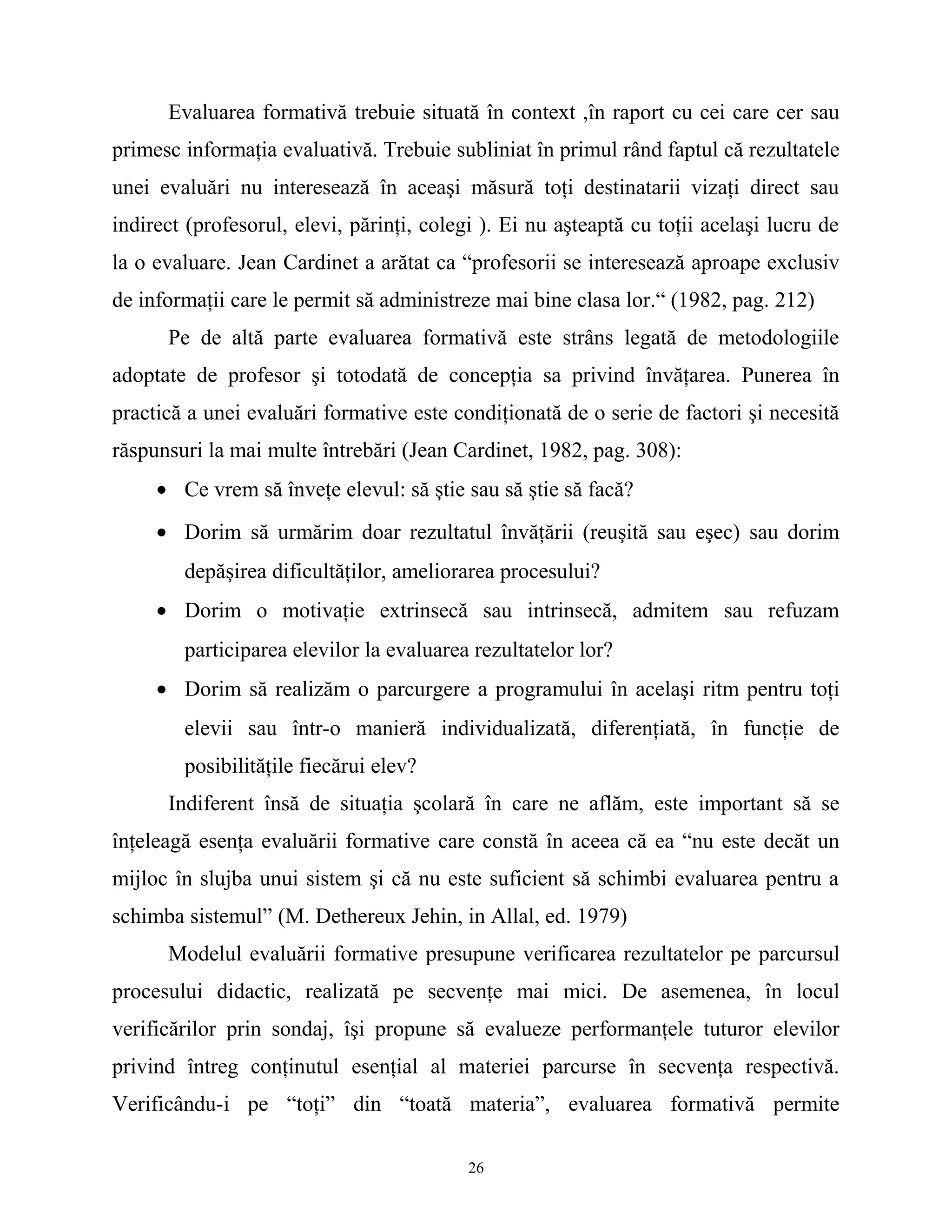 Evaluarea formativă trebuie situată în context ,în raport cu cei care cer sau
primesc informaţia evaluativă. Trebuie subliniat în primul rând faptul că rezultatele
unei evaluări nu interesează în aceaşi măsură toţi destinatarii vizaţi direct sau
indirect (profesorul, elevi, părinţi, colegi ). Ei nu aşteaptă cu toţii acelaşi lucru de
la o evaluare. Jean Cardinet a arătat ca “profesorii se interesează aproape exclusiv
de informaţii care le permit să administreze mai bine clasa lor.“ (1982, pag. 212)
Pe de altă parte evaluarea formativă este strâns legată de metodologiile
adoptate de profesor şi totodată de concepţia sa privind învăţarea. Punerea în
practică a unei evaluări formative este condiţionată de o serie de factori şi necesită
răspunsuri la mai multe întrebări (Jean Cardinet, 1982, pag. 308):
• Ce vrem să înveţe elevul: să ştie sau să ştie să facă?
• Dorim să urmărim doar rezultatul învăţării (reuşită sau eşec) sau dorim
depăşirea dificultăţilor, ameliorarea procesului?
• Dorim o motivaţie extrinsecă sau intrinsecă, admitem sau refuzam
participarea elevilor la evaluarea rezultatelor lor?
• Dorim să realizăm o parcurgere a programului în acelaşi ritm pentru toţi
elevii sau într-o manieră individualizată, diferenţiată, în funcţie de
posibilităţile fiecărui elev?
Indiferent însă de situaţia şcolară în care ne aflăm, este important să se
înţeleagă esenţa evaluării formative care constă în aceea că ea “nu este decăt un
mijloc în slujba unui sistem şi că nu este suficient să schimbi evaluarea pentru a
schimba sistemul” (M. Dethereux Jehin, in Allal, ed. 1979)
Modelul evaluării formative presupune verificarea rezultatelor pe parcursul
procesului didactic, realizată pe secvenţe mai mici. De asemenea, în locul
verificărilor prin sondaj, îşi propune să evalueze performanţele tuturor elevilor
privind întreg conţinutul esenţial al materiei parcurse în secvenţa respectivă.
Verificându-i pe “toţi” din “toată materia”, evaluarea formativă permite
26
 